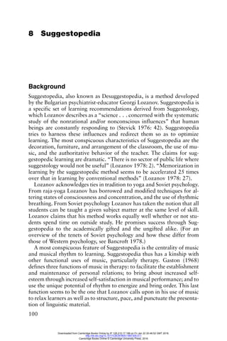 100
8 Suggestopedia
Background
Suggestopedia, also known as Desuggestopedia, is a method developed
by the Bulgarian psychiatrist-educator Georgi Lozanov. Suggestopedia is
a specific set of learning recommendations derived from Suggestology,
which Lozanov describes as a “science . . . concerned with the systematic
study of the nonrational and/or nonconscious influences” that human
beings are constantly responding to (Stevick 1976: 42). Suggestopedia
tries to harness these influences and redirect them so as to optimize
learning. The most conspicuous characteristics of Suggestopedia are the
decoration, furniture, and arrangement of the classroom, the use of mu-
sic, and the authoritative behavior of the teacher. The claims for sug-
gestopedic learning are dramatic. “There is no sector of public life where
suggestology would not be useful” (Lozanov 1978: 2). “Memorization in
learning by the suggestopedic method seems to be accelerated 25 times
over that in learning by conventional methods” (Lozanov 1978: 27).
Lozanov acknowledges ties in tradition to yoga and Soviet psychology.
From raja-yoga Lozanov has borrowed and modified techniques for al-
tering states of consciousness and concentration, and the use of rhythmic
breathing. From Soviet psychology Lozanov has taken the notion that all
students can be taught a given subject matter at the same level of skill.
Lozanov claims that his method works equally well whether or not stu-
dents spend time on outside study. He promises success through Sug-
gestopedia to the academically gifted and the ungifted alike. (For an
overview of the tenets of Soviet psychology and how these differ from
those of Western psychology, see Bancroft 1978.)
A most conspicuous feature of Suggestopedia is the centrality of music
and musical rhythm to learning. Suggestopedia thus has a kinship with
other functional uses of music, particularly therapy. Gaston (1968)
defines three functions of music in therapy: to facilitate the establishment
and maintenance of personal relations; to bring about increased self-
esteem through increased self-satisfaction in musical performance; and to
use the unique potential of rhythm to energize and bring order. This last
function seems to be the one that Lozanov calls upon in his use of music
to relax learners as well as to structure, pace, and punctuate the presenta-
tion of linguistic material.
Downloaded from Cambridge Books Online by IP 129.215.17.188 on Fri Jan 22 20:48:52 GMT 2016.
http://dx.doi.org/10.1017/CBO9780511667305.011
Cambridge Books Online © Cambridge University Press, 2016
 