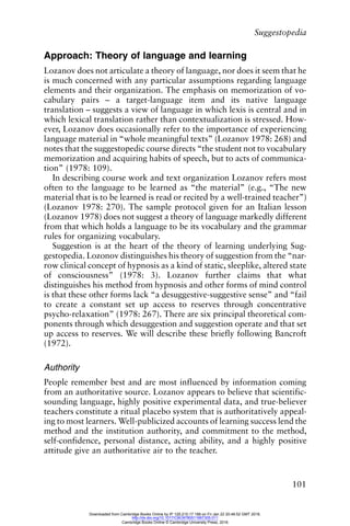 Suggestopedia
101
Approach: Theory of language and learning
Lozanov does not articulate a theory of language, nor does it seem that he
is much concerned with any particular assumptions regarding language
elements and their organization. The emphasis on memorization of vo-
cabulary pairs – a target-language item and its native language
translation – suggests a view of language in which lexis is central and in
which lexical translation rather than contextualization is stressed. How-
ever, Lozanov does occasionally refer to the importance of experiencing
language material in “whole meaningful texts” (Lozanov 1978: 268) and
notes that the suggestopedic course directs “the student not to vocabulary
memorization and acquiring habits of speech, but to acts of communica-
tion” (1978: 109).
In describing course work and text organization Lozanov refers most
often to the language to be learned as “the material” (e.g., “The new
material that is to be learned is read or recited by a well-trained teacher”)
(Lozanov 1978: 270). The sample protocol given for an Italian lesson
(Lozanov 1978) does not suggest a theory of language markedly different
from that which holds a language to be its vocabulary and the grammar
rules for organizing vocabulary.
Suggestion is at the heart of the theory of learning underlying Sug-
gestopedia. Lozonov distinguishes his theory of suggestion from the “nar-
row clinical concept of hypnosis as a kind of static, sleeplike, altered state
of consciousness” (1978: 3). Lozanov further claims that what
distinguishes his method from hypnosis and other forms of mind control
is that these other forms lack “a desuggestive-suggestive sense” and “fail
to create a constant set up access to reserves through concentrative
psycho-relaxation” (1978: 267). There are six principal theoretical com-
ponents through which desuggestion and suggestion operate and that set
up access to reserves. We will describe these briefly following Bancroft
(1972).
Authority
People remember best and are most influenced by information coming
from an authoritative source. Lozanov appears to believe that scientific-
sounding language, highly positive experimental data, and true-believer
teachers constitute a ritual placebo system that is authoritatively appeal-
ing to most learners. Well-publicized accounts of learning success lend the
method and the institution authority, and commitment to the method,
self-confidence, personal distance, acting ability, and a highly positive
attitude give an authoritative air to the teacher.
Downloaded from Cambridge Books Online by IP 129.215.17.188 on Fri Jan 22 20:48:52 GMT 2016.
http://dx.doi.org/10.1017/CBO9780511667305.011
Cambridge Books Online © Cambridge University Press, 2016
 