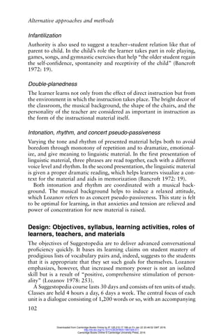 Alternative approaches and methods
102
Infantilization
Authority is also used to suggest a teacher–student relation like that of
parent to child. In the child’s role the learner takes part in role playing,
games, songs, and gymnastic exercises that help “the older student regain
the self-confidence, spontaneity and receptivity of the child” (Bancroft
1972: 19).
Double-planedness
The learner learns not only from the effect of direct instruction but from
the environment in which the instruction takes place. The bright decor of
the classroom, the musical background, the shape of the chairs, and the
personality of the teacher are considered as important in instruction as
the form of the instructional material itself.
Intonation, rhythm, and concert pseudo-passiveness
Varying the tone and rhythm of presented material helps both to avoid
boredom through monotony of repetition and to dramatize, emotional-
ize, and give meaning to linguistic material. In the first presentation of
linguistic material, three phrases are read together, each with a different
voice level and rhythm. In the second presentation, the linguistic material
is given a proper dramatic reading, which helps learners visualize a con-
text for the material and aids in memorization (Bancroft 1972: 19).
Both intonation and rhythm are coordinated with a musical back-
ground. The musical background helps to induce a relaxed attitude,
which Lozanov refers to as concert pseudo-passiveness. This state is felt
to be optimal for learning, in that anxieties and tension are relieved and
power of concentration for new material is raised.
Design: Objectives, syllabus, learning activities, roles of
learners, teachers, and materials
The objectives of Suggestopedia are to deliver advanced conversational
proficiency quickly. It bases its learning claims on student mastery of
prodigious lists of vocabulary pairs and, indeed, suggests to the students
that it is appropriate that they set such goals for themselves. Lozanov
emphasizes, however, that increased memory power is not an isolated
skill but is a result of “positive, comprehensive stimulation of person-
ality” (Lozanov 1978: 253).
A Suggestopedia course lasts 30 days and consists of ten units of study.
Classes are held 4 hours a day, 6 days a week. The central focus of each
unit is a dialogue consisting of 1,200 words or so, with an accompanying
Downloaded from Cambridge Books Online by IP 129.215.17.188 on Fri Jan 22 20:48:52 GMT 2016.
http://dx.doi.org/10.1017/CBO9780511667305.011
Cambridge Books Online © Cambridge University Press, 2016
 