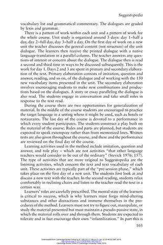 Suggestopedia
103
vocabulary list and grammatical commentary. The dialogues are graded
by lexis and grammar.
There is a pattern of work within each unit and a pattern of work for
the whole course. Unit study is organized around 3 days: day 1–half a
day, day 2–full day, day 3–half a day. On the first day of work on a new
unit the teacher discusses the general content (not structure) of the unit
dialogue. The learners then receive the printed dialogue with a native
language translation in a parallel column. The teacher answers any ques-
tions of interest or concern about the dialogue. The dialogue then is read
a second and third time in ways to be discussed subsequently. This is the
work for day 1. Days 2 and 3 are spent in primary and secondary elabora-
tion of the text. Primary elaboration consists of imitation, question and
answer, reading, and so on, of the dialogue and of working with the 150
new vocabulary items presented in the unit. The secondary elaboration
involves encouraging students to make new combinations and produc-
tions based on the dialogues. A story or essay paralleling the dialogue is
also read. The students engage in conversation and take small roles in
response to the text read.
During the course there are two opportunities for generalization of
material. In the middle of the course students are encouraged to practice
the target language in a setting where it might be used, such as hotels or
restaurants. The last day of the course is devoted to a performance in
which every student participates. The students construct a play built on
the material of the course. Rules and parts are planned, but students are
expected to speak extempore rather than from memorized lines. Written
tests are also given throughout the course, and these and the performance
are reviewed on the final day of the course.
Learning activities used in the method include imitation, question and
answer, and role play – which are not activities “that other language
teachers would consider to be out of the ordinary” (Stevick 1976: 157).
The type of activities that are more original to Suggestopedia are the
listening activities, which concern the text and text vocabulary of each
unit. These activities are typically part of the “pre-session phase,” which
takes place on the first day of a new unit. The students first look at and
discuss a new text with the teacher. In the second reading, students relax
comfortably in reclining chairs and listen to the teacher read the text in a
certain way.
Learners’ roles are carefully prescribed. The mental state of the learners
is critical to success, which is why learners must forgo mind-altering
substances and other distractions and immerse themselves in the pro-
cedures of the method. Learners must not try to figure out, manipulate, or
study the material presented but must maintain a pseudo-passive state, in
which the material rolls over and through them. Students are expected to
tolerate and in fact encourage their own “infantilization.” In part this is
Downloaded from Cambridge Books Online by IP 129.215.17.188 on Fri Jan 22 20:48:52 GMT 2016.
http://dx.doi.org/10.1017/CBO9780511667305.011
Cambridge Books Online © Cambridge University Press, 2016
 