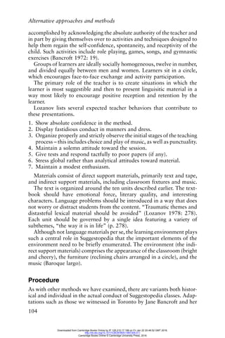 Alternative approaches and methods
104
accomplished by acknowledging the absolute authority of the teacher and
in part by giving themselves over to activities and techniques designed to
help them regain the self-confidence, spontaneity, and receptivity of the
child. Such activities include role playing, games, songs, and gymnastic
exercises (Bancroft 1972: 19).
Groups of learners are ideally socially homogeneous, twelve in number,
and divided equally between men and women. Learners sit in a circle,
which encourages face-to-face exchange and activity participation.
The primary role of the teacher is to create situations in which the
learner is most suggestible and then to present linguisitic material in a
way most likely to encourage positive reception and retention by the
learner.
Lozanov lists several expected teacher behaviors that contribute to
these presentations.
1. Show absolute confidence in the method.
2. Display fastidious conduct in manners and dress.
3. Organize properly and strictly observe the initial stages of the teaching
process – this includes choice and play of music, as well as punctuality.
4. Maintain a solemn attitude toward the session.
5. Give tests and respond tactfully to poor papers (if any).
6. Stress global rather than analytical attitudes toward material.
7. Maintain a modest enthusiasm.
Materials consist of direct support materials, primarily text and tape,
and indirect support materials, including classroom fixtures and music.
The text is organized around the ten units described earlier. The text-
book should have emotional force, literary quality, and interesting
characters. Language problems should be introduced in a way that does
not worry or distract students from the content. “Traumatic themes and
distasteful lexical material should be avoided” (Lozanov 1978: 278).
Each unit should be governed by a single idea featuring a variety of
subthemes, “the way it is in life” (p. 278).
Although not language materials per se, the learning environment plays
such a central role in Suggestopedia that the important elements of the
environment need to be briefly enumerated. The environment (the indi-
rect support materials) comprises the appearance of the classroom (bright
and cheery), the furniture (reclining chairs arranged in a circle), and the
music (Baroque largo).
Procedure
As with other methods we have examined, there are variants both histor-
ical and individual in the actual conduct of Suggestopedia classes. Adap-
tations such as those we witnessed in Toronto by Jane Bancroft and her
Downloaded from Cambridge Books Online by IP 129.215.17.188 on Fri Jan 22 20:48:52 GMT 2016.
http://dx.doi.org/10.1017/CBO9780511667305.011
Cambridge Books Online © Cambridge University Press, 2016
 