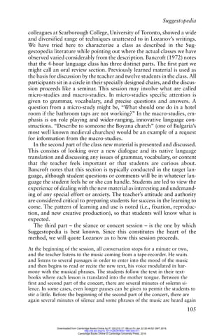 Suggestopedia
105
colleagues at Scarborough College, University of Toronto, showed a wide
and diversified range of techniques unattested to in Lozanov’s writings.
We have tried here to characterize a class as described in the Sug-
gestopedia literature while pointing out where the actual classes we have
observed varied considerably from the description. Bancroft (1972) notes
that the 4-hour language class has three distinct parts. The first part we
might call an oral review section. Previously learned material is used as
the basis for discussion by the teacher and twelve students in the class. All
participants sit in a circle in their specially designed chairs, and the discus-
sion proceeds like a seminar. This session may involve what are called
micro-studies and macro-studies. In micro-studies specific attention is
given to grammar, vocabulary, and precise questions and answers. A
question from a micro-study might be, “What should one do in a hotel
room if the bathroom taps are not working?” In the macro-studies, em-
phasis is on role playing and wider-ranging, innovative language con-
structions. “Describe to someone the Boyana church” (one of Bulgaria’s
most well known medieval churches) would be an example of a request
for information from the macro-studies.
In the second part of the class new material is presented and discussed.
This consists of looking over a new dialogue and its native language
translation and discussing any issues of grammar, vocabulary, or content
that the teacher feels important or that students are curious about.
Bancroft notes that this section is typically conducted in the target lan-
guage, although student questions or comments will be in whatever lan-
guage the student feels he or she can handle. Students are led to view the
experience of dealing with the new material as interesting and undemand-
ing of any special effort or anxiety. The teacher’s attitude and authority
are considered critical to preparing students for success in the learning to
come. The pattern of learning and use is noted (i.e., fixation, reproduc-
tion, and new creative production), so that students will know what is
expected.
The third part – the séance or concert session – is the one by which
Suggestopedia is best known. Since this constitutes the heart of the
method, we will quote Lozanov as to how this session proceeds.
At the beginning of the session, all conversation stops for a minute or two,
and the teacher listens to the music coming from a tape-recorder. He waits
and listens to several passages in order to enter into the mood of the music
and then begins to read or recite the new text, his voice modulated in har-
mony with the musical phrases. The students follow the text in their text-
books where each lesson is translated into the mother tongue. Between the
first and second part of the concert, there are several minutes of solemn si-
lence. In some cases, even longer pauses can be given to permit the students to
stir a little. Before the beginning of the second part of the concert, there are
again several minutes of silence and some phrases of the music are heard again
Downloaded from Cambridge Books Online by IP 129.215.17.188 on Fri Jan 22 20:48:52 GMT 2016.
http://dx.doi.org/10.1017/CBO9780511667305.011
Cambridge Books Online © Cambridge University Press, 2016
 