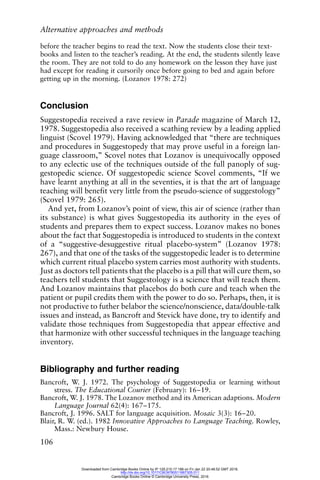 Alternative approaches and methods
106
before the teacher begins to read the text. Now the students close their text-
books and listen to the teacher’s reading. At the end, the students silently leave
the room. They are not told to do any homework on the lesson they have just
had except for reading it cursorily once before going to bed and again before
getting up in the morning. (Lozanov 1978: 272)
Conclusion
Suggestopedia received a rave review in Parade magazine of March 12,
1978. Suggestopedia also received a scathing review by a leading applied
linguist (Scovel 1979). Having acknowledged that “there are techniques
and procedures in Suggestopedy that may prove useful in a foreign lan-
guage classroom,” Scovel notes that Lozanov is unequivocally opposed
to any eclectic use of the techniques outside of the full panoply of sug-
gestopedic science. Of suggestopedic science Scovel comments, “If we
have learnt anything at all in the seventies, it is that the art of language
teaching will benefit very little from the pseudo-science of suggestology”
(Scovel 1979: 265).
And yet, from Lozanov’s point of view, this air of science (rather than
its substance) is what gives Suggestopedia its authority in the eyes of
students and prepares them to expect success. Lozanov makes no bones
about the fact that Suggestopedia is introduced to students in the context
of a “suggestive-desuggestive ritual placebo-system” (Lozanov 1978:
267), and that one of the tasks of the suggestopedic leader is to determine
which current ritual placebo system carries most authority with students.
Just as doctors tell patients that the placebo is a pill that will cure them, so
teachers tell students that Suggestology is a science that will teach them.
And Lozanov maintains that placebos do both cure and teach when the
patient or pupil credits them with the power to do so. Perhaps, then, it is
not productive to futher belabor the science/nonscience, data/double-talk
issues and instead, as Bancroft and Stevick have done, try to identify and
validate those techniques from Suggestopedia that appear effective and
that harmonize with other successful techniques in the language teaching
inventory.
Bibliography and further reading
Bancroft, W. J. 1972. The psychology of Suggestopedia or learning without
stress. The Educational Courier (February): 16–19.
Bancroft, W. J. 1978. The Lozanov method and its American adaptions. Modern
Language Journal 62(4): 167–175.
Bancroft, J. 1996. SALT for language acquisition. Mosaic 3(3): 16–20.
Blair, R. W. (ed.). 1982 Innovative Approaches to Language Teaching. Rowley,
Mass.: Newbury House.
Downloaded from Cambridge Books Online by IP 129.215.17.188 on Fri Jan 22 20:48:52 GMT 2016.
http://dx.doi.org/10.1017/CBO9780511667305.011
Cambridge Books Online © Cambridge University Press, 2016
 