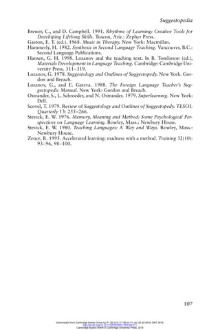 Suggestopedia
107
Brewer, C., and D. Campbell. 1991. Rhythms of Learning: Creative Tools for
Developing Lifelong Skills. Tuscon, Ariz.: Zephyr Press.
Gaston, E. T. (ed.). 1968. Music in Therapy. New York: Macmillan.
Hammerly, H. 1982. Synthesis in Second Language Teaching. Vancouver, B.C.:
Second Language Publications.
Hansen, G. H. 1998. Lozanov and the teaching text. In B. Tomlinson (ed.),
Materials Development in Language Teaching. Cambridge: Cambridge Uni-
versity Press. 311–319.
Lozanov, G. 1978. Suggestology and Outlines of Suggestopedy. New York. Gor-
don and Breach.
Lozanov, G., and E. Gateva. 1988. The Foreign Language Teacher’s Sug-
gestopedic Manual. New York: Gordon and Breach.
Ostrander, S., L. Schroeder, and N. Ostrander. 1979. Superlearning. New York:
Dell.
Scovel, T. 1979. Review of Suggestology and Outlines of Suggestopedy. TESOL
Quarterly 13: 255–266.
Stevick, E. W. 1976. Memory, Meaning and Method: Some Psychological Per-
spectives on Language Learning. Rowley, Mass.: Newbury House.
Stevick, E. W. 1980. Teaching Languages: A Way and Ways. Rowley, Mass.:
Newbury House.
Zence, R. 1995. Accelerated learning: madness with a method. Training 32(10):
93–96, 98–100.
Downloaded from Cambridge Books Online by IP 129.215.17.188 on Fri Jan 22 20:48:52 GMT 2016.
http://dx.doi.org/10.1017/CBO9780511667305.011
Cambridge Books Online © Cambridge University Press, 2016
 