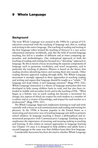 108
9 Whole Language
Background
The term Whole Language was created in the 1980s by a group of U.S.
educators concerned with the teaching of language arts, that is, reading
and writing in the native language. The teaching of reading and writing in
the first language (often termed the teaching of literacy) is a very active
educational enterprise worldwide, and, like the field of second language
teaching, has led to a number of different and at times competing ap-
proaches and methodologies. One widespread approach to both the
teaching of reading and writing has focused on a “decoding” approach to
language. By this is meant a focus on teaching the separate components of
language such as grammar, vocabulary, and word recognition, and in
particular the teaching of phonics. Phonics is based on the theory that
reading involves identifying letters and turning them into sounds. Other
reading theories approach reading through skills. The Whole Language
movement is strongly opposed to these approaches to teaching reading
and writing and argues that language should be taught as a “whole.” “If
language isn’t kept whole, it isn’t language anymore” (Rigg 1991: 522).
Whole Language instruction is a theory of language instruction that was
developed to help young children learn to read, and has also been ex-
tended to middle and secondary levels and to the teaching of ESL. “What
began as a holistic way to teach reading has become a movement for
change, key aspects of which are respect for each student as a member of
a culture and as a creator of knowledge, and respect for each teacher as a
professional” (Rigg 1991: 521).
The Whole Language Approach emphasizes learning to read and write
naturally with a focus on real communication and reading and writing for
pleasure. In the 1990s it became popular in the United States as a
motivating and innovative way of teaching language arts skills to primary
school children. In language teaching it shares a philosophical and in-
structional perspective with Communicative Language Teaching since it
emphasizes the importance of meaning and meaning making in teaching
and learning. It also relates to natural approaches to language learning
(see Chapter 15) since it is designed to help children and adults learn a
second language in the same way that children learn their first language.
Considerable discussion has been devoted to whether Whole Language
Downloaded from Cambridge Books Online by IP 129.215.17.188 on Fri Jan 22 20:48:58 GMT 2016.
http://dx.doi.org/10.1017/CBO9780511667305.012
Cambridge Books Online © Cambridge University Press, 2016
 