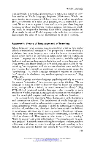 Whole Language
109
is an approach, a method, a philosophy, or a belief. In a survey of sixty-
four articles on Whole Language, Bergeron (1990) found Whole Lan-
guage treated as an approach (34.4 percent of the articles), as a philoso-
phy (23.4 percent), as a belief (14.1 percent), or as a method (6.3 per-
cent). We see it as an approach based on key principles about language
(language is whole) and learning (writing, reading, listening, and speak-
ing should be integrated in learning). Each Whole Language teacher im-
plements the theories of Whole Language as he or she interprets them and
according to the kinds of classes and learners he or she is teaching.
Approach: theory of language and of learning
Whole language views language organization from what we have earlier
called an interactional perspective. This perspective is most obviously a
social one that views language as a vehicle for human communication
and in which there is an interactional relationship between readers and
writers. “Language use is always in a social context, and this applies to
both oral and written language, to both first and second language use”
(Rigg 1991: 523). Heavy emphasis in Whole Language is placed on “au-
thenticity,” on engagement with the authors of written texts, and also on
conversation. For example, in mastering the sociolinguistic signals for
“apologizing,” “A whole language perspective requires an authentic,
‘real’ situation in which one truly needs to apologize to another” (Rigg
1991: 524).
Whole Language also views language psycholinguistically as a vehicle
for internal “interaction,” for egocentric speech, for thinking. “We use
language to think: In order to discover what we know, we sometimes
write, perhaps talk to a friend, or mutter to ourselves silently” (Rigg
1991: 323). A functional model of language is also referred to in many
articles on Whole Language. Language is always seen as something that is
used for meaningful purposes and to carry out authentic functions.
The learning theory underlying Whole Language is in the humanistic
and constructivist schools. The descriptions of whole language class-
rooms recall terms familiar to humanistic approaches to education and to
language learning: Whole Language is said to be authentic, personalized,
self-directed, collaborative, pluralistic. Such characteristics are believed
to focus learner attention and to motivate mastery. Constructivist learn-
ing theory holds that knowledge is socially constructed, rather than re-
ceived or discovered. Thus, constructivist learners “create meaning,”
“learn by doing,” and work collaboratively “in mixed groups on com-
mon projects.” Rather than transmitting knowledge to students, teachers
collaborate with them to create knowledge and understanding in their
mutual social context. Rather than seeking to “cover the curriculum,”
Downloaded from Cambridge Books Online by IP 129.215.17.188 on Fri Jan 22 20:48:58 GMT 2016.
http://dx.doi.org/10.1017/CBO9780511667305.012
Cambridge Books Online © Cambridge University Press, 2016
 
