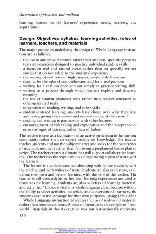 Alternative approaches and methods
110
learning focuses on the learners’ experience, needs, interests, and
aspirations.
Design: Objectives, syllabus, learning activities, roles of
learners, teachers, and materials
The major principles underlying the design of Whole Language instruc-
tion are as follows:
– the use of authentic literature rather than artificial, specially prepared
texts and exercises designed to practice individual reading skills
– a focus on real and natural events rather than on specially written
stories that do not relate to the students’ experience
– the reading of real texts of high interest, particularly literature
– reading for the sake of comprehension and for a real purpose
– writing for a real audience and not simply to practice writing skills
– writing as a process through which learners explore and discover
meaning
– the use of student-produced texts rather than teacher-generated or
other-generated texts
– integration of reading, writing, and other skills
– student-centered learning: students have choice over what they read
and write, giving them power and understanding of their world
– reading and writing in partnership with other learners
– encouragement of risk taking and exploration and the acceptance of
errors as signs of learning rather than of failure
The teacher is seen as a facilitator and an active participant in the learning
community rather than an expert passing on knowledge. The teacher
teaches students and not the subject matter and looks for the occurrence
of teachable moments rather than following a preplanned lesson plan or
script. The teacher creates a climate that will support collaborative learn-
ing. The teacher has the responsibility of negotiating a plan of work with
the learners.
The learner is a collaborator, collaborating with fellow students, with
the teacher, and with writers of texts. Students are also evaluators, eval-
uating their own and others’ learning, with the help of the teacher. The
learner is self-directed; his or her own learning experiences are used as
resources for learning. Students are also selectors of learning materials
and activities. “Choice is vital in a whole language class, because without
the ability to select activities, materials, and conversational partners, the
students cannot use language for their own purposes” (Rigg 1991: 526).
Whole Language instruction advocates the use of real-world materials
rather than commercial texts. A piece of literature is an example of “real-
world” materials in that its creation was not instructionally motivated
Downloaded from Cambridge Books Online by IP 129.215.17.188 on Fri Jan 22 20:48:58 GMT 2016.
http://dx.doi.org/10.1017/CBO9780511667305.012
Cambridge Books Online © Cambridge University Press, 2016
 