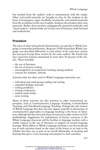 Whole Language
111
but resulted from the author’s wish to communicate with the reader.
Other real-world materials are brought to class by the students in the
form of newspapers, signs, handbills, storybooks, and printed materials
from the workplace in the case of adults. Students also produce their own
materials. Rather than purchase pedagogically prepared textbooks and
“basal readers,” schools make use of class sets of literature, both fictional
and nonfictional.
Procedure
The issue of what instructional characteristics are specific to Whole Lan-
guage is somewhat problematic. Bergeron (1990) found that Whole Lan-
guage was described differently in each article of the sixty-four articles
she surveyed (except those written by the same author). She found only
four classroom features mentioned in more than 50 percent of the arti-
cles. These included:
– the use of literature
– the use of process writing
– encouragement of cooperative learning among students
– concern for students’ attitude
Activities that are often used in Whole Language instruction are:
– individual and small group reading and writing
– ungraded dialogue journals
– writing portfolios
– writing conferences
– student-made books
– story writing
Many of these activities are also common in other instructional ap-
proaches, such as Communicative Language Teaching, Content-Based
Teaching, and Task-Based Language Teaching. Perhaps the only feature
of Whole Language that does not also appear centrally in discussions of
communicative approaches to language teaching is the focus on litera-
ture, although this has obviously been of concern to other writers on ELT
methodology. Suggestions for exploitation of literary resources in the
Whole Language classroom will be familiar to language teachers with a
similar interest in the use of literature in support of second language
learning. What differs in Whole Language teaching is not the incidental
use of such activities based on the topic of the lesson or an item in the
syllabus but their use as part of an overall philosophy of teaching and
learning that gives a new meaning and purpose to such activities.
Downloaded from Cambridge Books Online by IP 129.215.17.188 on Fri Jan 22 20:48:58 GMT 2016.
http://dx.doi.org/10.1017/CBO9780511667305.012
Cambridge Books Online © Cambridge University Press, 2016
 
