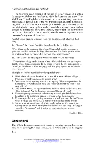 Alternative approaches and methods
112
The following is an example of the use of literary pieces in a Whole
Language workshop and involves activities built around the use of “Par-
allel Texts.” Two English translations of the same short story is an exam-
ple of Parallel Texts. Study of the two translations highlights the range of
linguistic choices open to the writer (and translator) in the contrast of
linguistic choices made by the translators and the responses made to these
choices by the students as readers. In pairs, one student acts as presenter/
interpreter of one of the two short-story translations and a partner acts as
presenter/interpreter of the other.
Parallel Texts: Opening sentences from two translations of a Korean short
story.
1a. “Cranes” by Hwang Sun-Won (translated by Kevin O’Rourke)
“The village on the northern side of the 38th parallel frontier was ever so
quiet and desolate beneath the high, clear autumn sky. White gourds leaned
on white gourds as they swayed in the yard of an empty house.”
1b. “The Crane” by Hwang Sun-Won (translated by Kim Se-young)
“The northern village at the border of the 38th Parallel was ever so snug un-
der the bright high autumn sky. In the space between the two main rooms of
the empty farm house a white empty gourd was lying against another white
empty gourd.”
Examples of student activities based on parallel texts:
1. Think of the village as described in 1a and 1b as two different villages.
Which one would you choose to live in? Why?
2. Do the contrasting opening sentences set up any different expectations in
the reader as to what kind of story will follow and what the tone of the
story will be?
3. On a map of Korea, each partner should indicate where he/she thinks the
village is located. Are the locations the same? If not, why not?
4. Write an opening sentence of a short story in which you briefly introduce
the village of 1a as it might appear in winter rather than autumn.
5. Write two parallel text opening sentences in which you describe in different
words a village you know. Ask a partner which village he/she prefers.
6. Discuss what different kinds of stories might follow on the basis of the
opening sentences. Write an original first sentence of this story thinking of
yourself as “translator” and drawing on both translations as your
resources.
(Rodgers 1993)
Conclusions
The Whole Language movement is not a teaching method but an ap-
proach to learning that sees language as a whole entity. Each language
Downloaded from Cambridge Books Online by IP 129.215.17.188 on Fri Jan 22 20:48:58 GMT 2016.
http://dx.doi.org/10.1017/CBO9780511667305.012
Cambridge Books Online © Cambridge University Press, 2016
 