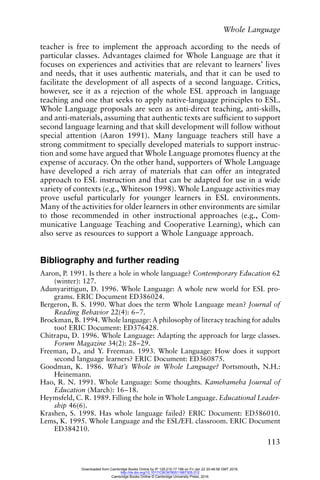 Whole Language
113
teacher is free to implement the approach according to the needs of
particular classes. Advantages claimed for Whole Language are that it
focuses on experiences and activities that are relevant to learners’ lives
and needs, that it uses authentic materials, and that it can be used to
facilitate the development of all aspects of a second language. Critics,
however, see it as a rejection of the whole ESL approach in language
teaching and one that seeks to apply native-language principles to ESL.
Whole Language proposals are seen as anti-direct teaching, anti-skills,
and anti-materials, assuming that authentic texts are sufficient to support
second language learning and that skill development will follow without
special attention (Aaron 1991). Many language teachers still have a
strong commitment to specially developed materials to support instruc-
tion and some have argued that Whole Language promotes fluency at the
expense of accuracy. On the other hand, supporters of Whole Language
have developed a rich array of materials that can offer an integrated
approach to ESL instruction and that can be adapted for use in a wide
variety of contexts (e.g., Whiteson 1998). Whole Language activities may
prove useful particularly for younger learners in ESL environments.
Many of the activities for older learners in other environments are similar
to those recommended in other instructional approaches (e.g., Com-
municative Language Teaching and Cooperative Learning), which can
also serve as resources to support a Whole Language approach.
Bibliography and further reading
Aaron, P. 1991. Is there a hole in whole language? Contemporary Education 62
(winter): 127.
Adunyarittigun, D. 1996. Whole Language: A whole new world for ESL pro-
grams. ERIC Document ED386024.
Bergeron, B. S. 1990. What does the term Whole Language mean? Journal of
Reading Behavior 22(4): 6–7.
Brockman, B. 1994. Whole language: A philosophy of literacy teaching for adults
too! ERIC Document: ED376428.
Chitrapu, D. 1996. Whole Language: Adapting the approach for large classes.
Forum Magazine 34(2): 28–29.
Freeman, D., and Y. Freeman. 1993. Whole Language: How does it support
second language learners? ERIC Document: ED360875.
Goodman, K. 1986. What’s Whole in Whole Language? Portsmouth, N.H.:
Heinemann.
Hao, R. N. 1991. Whole Language: Some thoughts. Kamehameha Journal of
Education (March): 16–18.
Heymsfeld, C. R. 1989. Filling the hole in Whole Language. Educational Leader-
ship 46(6).
Krashen, S. 1998. Has whole language failed? ERIC Document: ED586010.
Lems, K. 1995. Whole Language and the ESL/EFL classroom. ERIC Document
ED384210.
Downloaded from Cambridge Books Online by IP 129.215.17.188 on Fri Jan 22 20:48:58 GMT 2016.
http://dx.doi.org/10.1017/CBO9780511667305.012
Cambridge Books Online © Cambridge University Press, 2016
 