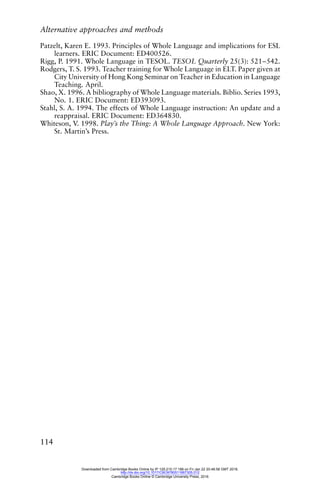 Alternative approaches and methods
114
Patzelt, Karen E. 1993. Principles of Whole Language and implications for ESL
learners. ERIC Document: ED400526.
Rigg, P. 1991. Whole Language in TESOL. TESOL Quarterly 25(3): 521–542.
Rodgers, T. S. 1993. Teacher training for Whole Language in ELT. Paper given at
City University of Hong Kong Seminar on Teacher in Education in Language
Teaching. April.
Shao, X. 1996. A bibliography of Whole Language materials. Biblio. Series 1993,
No. 1. ERIC Document: ED393093.
Stahl, S. A. 1994. The effects of Whole Language instruction: An update and a
reappraisal. ERIC Document: ED364830.
Whiteson, V. 1998. Play’s the Thing: A Whole Language Approach. New York:
St. Martin’s Press.
Downloaded from Cambridge Books Online by IP 129.215.17.188 on Fri Jan 22 20:48:58 GMT 2016.
http://dx.doi.org/10.1017/CBO9780511667305.012
Cambridge Books Online © Cambridge University Press, 2016
 