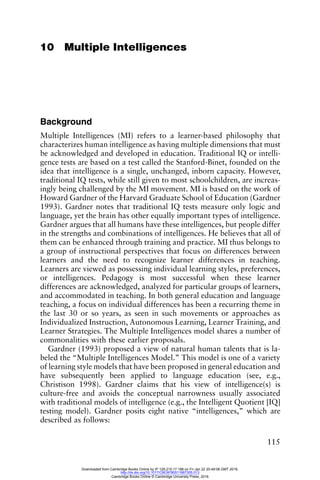 115
10 Multiple Intelligences
Background
Multiple Intelligences (MI) refers to a learner-based philosophy that
characterizes human intelligence as having multiple dimensions that must
be acknowledged and developed in education. Traditional IQ or intelli-
gence tests are based on a test called the Stanford-Binet, founded on the
idea that intelligence is a single, unchanged, inborn capacity. However,
traditional IQ tests, while still given to most schoolchildren, are increas-
ingly being challenged by the MI movement. MI is based on the work of
Howard Gardner of the Harvard Graduate School of Education (Gardner
1993). Gardner notes that traditional IQ tests measure only logic and
language, yet the brain has other equally important types of intelligence.
Gardner argues that all humans have these intelligences, but people differ
in the strengths and combinations of intelligences. He believes that all of
them can be enhanced through training and practice. MI thus belongs to
a group of instructional perspectives that focus on differences between
learners and the need to recognize learner differences in teaching.
Learners are viewed as possessing individual learning styles, preferences,
or intelligences. Pedagogy is most successful when these learner
differences are acknowledged, analyzed for particular groups of learners,
and accommodated in teaching. In both general education and language
teaching, a focus on individual differences has been a recurring theme in
the last 30 or so years, as seen in such movements or approaches as
Individualized Instruction, Autonomous Learning, Learner Training, and
Learner Strategies. The Multiple Intelligences model shares a number of
commonalities with these earlier proposals.
Gardner (1993) proposed a view of natural human talents that is la-
beled the “Multiple Intelligences Model.” This model is one of a variety
of learning style models that have been proposed in general education and
have subsequently been applied to language education (see, e.g.,
Christison 1998). Gardner claims that his view of intelligence(s) is
culture-free and avoids the conceptual narrowness usually associated
with traditional models of intelligence (e.g., the Intelligent Quotient [IQ]
testing model). Gardner posits eight native “intelligences,” which are
described as follows:
Downloaded from Cambridge Books Online by IP 129.215.17.188 on Fri Jan 22 20:49:08 GMT 2016.
http://dx.doi.org/10.1017/CBO9780511667305.013
Cambridge Books Online © Cambridge University Press, 2016
 