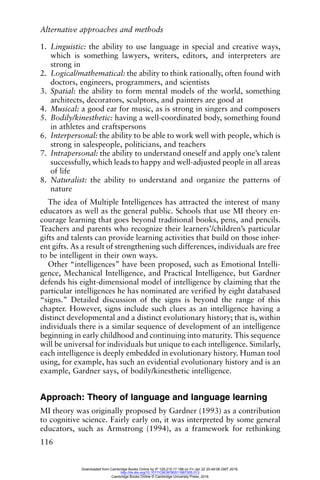 Alternative approaches and methods
116
1. Linguistic: the ability to use language in special and creative ways,
which is something lawyers, writers, editors, and interpreters are
strong in
2. Logical/mathematical: the ability to think rationally, often found with
doctors, engineers, programmers, and scientists
3. Spatial: the ability to form mental models of the world, something
architects, decorators, sculptors, and painters are good at
4. Musical: a good ear for music, as is strong in singers and composers
5. Bodily/kinesthetic: having a well-coordinated body, something found
in athletes and craftspersons
6. Interpersonal: the ability to be able to work well with people, which is
strong in salespeople, politicians, and teachers
7. Intrapersonal: the ability to understand oneself and apply one’s talent
successfully, which leads to happy and well-adjusted people in all areas
of life
8. Naturalist: the ability to understand and organize the patterns of
nature
The idea of Multiple Intelligences has attracted the interest of many
educators as well as the general public. Schools that use MI theory en-
courage learning that goes beyond traditional books, pens, and pencils.
Teachers and parents who recognize their learners’/children’s particular
gifts and talents can provide learning activities that build on those inher-
ent gifts. As a result of strengthening such differences, individuals are free
to be intelligent in their own ways.
Other “intelligences” have been proposed, such as Emotional Intelli-
gence, Mechanical Intelligence, and Practical Intelligence, but Gardner
defends his eight-dimensional model of intelligence by claiming that the
particular intelligences he has nominated are verified by eight databased
“signs.” Detailed discussion of the signs is beyond the range of this
chapter. However, signs include such clues as an intelligence having a
distinct developmental and a distinct evolutionary history; that is, within
individuals there is a similar sequence of development of an intelligence
beginning in early childhood and continuing into maturity. This sequence
will be universal for individuals but unique to each intelligence. Similarly,
each intelligence is deeply embedded in evolutionary history. Human tool
using, for example, has such an evidential evolutionary history and is an
example, Gardner says, of bodily/kinesthetic intelligence.
Approach: Theory of language and language learning
MI theory was originally proposed by Gardner (1993) as a contribution
to cognitive science. Fairly early on, it was interpreted by some general
educators, such as Armstrong (1994), as a framework for rethinking
Downloaded from Cambridge Books Online by IP 129.215.17.188 on Fri Jan 22 20:49:08 GMT 2016.
http://dx.doi.org/10.1017/CBO9780511667305.013
Cambridge Books Online © Cambridge University Press, 2016
 
