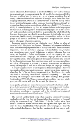 Multiple Intelligences
117
school education. Some schools in the United States have indeed remade
their educational programs around the MI model. Applications of MI in
language teaching have been more recent, so it is not surprising that MI
theory lacks some of the basic elements that might link it more directly to
language education. One lack is a concrete view of how MI theory relates
to any existing language and/or language learning theories, though at-
tempts have been made to establish such links (e.g., Reid 1997; Christison
1998). It certainly is fair to say that MI proposals look at the language of
an individual, including one or more second languages, not as an “added-
on” and somewhat peripheral skill but as central to the whole life of the
language learner and user. In this sense, language is held to be integrated
with music, bodily activity, interpersonal relationships, and so on. Lan-
guage is not seen as limited to a “linguistics” perspectives but encom-
passes all aspects of communication.
Language learning and use are obviously closely linked to what MI
theorists label “Linguistic Intelligence.” However, MI proponents believe
there is more to language than what is usually subsumed under the rubric
linguistics. There are aspects of language such as rhythm, tone, volume,
and pitch that are more closely linked, say, to a theory of music than to a
theory of linguistics. Other intelligences enrich the tapestry of com-
munication we call “language.” In addition, language has its ties to life
through the senses. The senses provide the accompaniment and context
for the linguistic message that give it meaning and purpose. A multisen-
sory view of language is necessary, it seems, to construct an adequate
theory of language as well as an effective design for language learning.
A widely accepted view of intelligence is that intelligence – however
measured and in whatever circumstance – comprises a single factor, usu-
ally called the “g” factor. From this point of view, “Intelligence (g) can be
described as the ability to deal with cognitive complexity. . . . The vast
majority of intelligence researchers take these findings for granted”
(Gottfredson 1998: 24). One popular explication of this view sees intelli-
gence as a hierarchy with g at the apex of the hierarchy:
more specific aptitudes are arrayed at successively lower levels: the so-called
group factors, such as verbal ability, mathematical reasoning, spatial visualiza-
tion and memory, are just below g, and below these are skills that are more
dependent on knowledge or experience, such as the principles and practices of
a particular job or profession. (Gottfredson 1998: 3)
The view of Gardner (and some other cognitive scientists) “contrasts
markedly with the view that intelligence is based on a unitary or ‘general’
ability for problem solving” (Teele 2000: 27). In the Gardner view, there
exists a cluster of mental abilities that are separate but equal and that
share the pinnacle at the top of the hierarchy called intelligence – thus, the
eight Multiple Intelligences that Gardner has described. One way of look-
Downloaded from Cambridge Books Online by IP 129.215.17.188 on Fri Jan 22 20:49:08 GMT 2016.
http://dx.doi.org/10.1017/CBO9780511667305.013
Cambridge Books Online © Cambridge University Press, 2016
 
