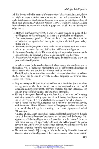 Multiple Intelligences
119
MI has been applied in many different types of classrooms. In some, there
are eight self-access activity corners, each corner built around one of the
eight intelligences. Students work alone or in pairs on intelligence foci of
their own choosing. Nicholson-Nelson (1998: 73) describes how MI can
be used to individualize learning through project work. She lists five types
of projects:
1. Multiple intelligence projects: These are based on one or more of the
intelligences and are designed to stimulate particular intelligences.
2. Curriculum-based projects: These are based on curriculum content
areas but are categorized according to the particular intelligences they
make use of.
3. Thematic-based projects: These are based on a theme from the curric-
ulum or classroom but are divided into different intelligences.
4. Resource-based projects: These are designed to provide students with
opportunities to research a topic using multiple intelligences.
5. Student-choice projects: These are designed by students and draw on
particular intelligences.
In other, more fully teacher-fronted classrooms, the students move
through a cycle of activities highlighting use of different intelligences in
the activities that the teacher has chosen and orchestrated.
The following list summarizes several of the alternative views as to how
the MI model can be used to serve the needs of language learners within a
classroom setting:
– Play to strength. If you want an athlete or a musician (or a student
having some of the these talents) to be an involved and successful
language learner, structure the learning material for each individual (or
similar group of individuals) around these strengths.
– Variety is the spice. Providing a teacher-directed rich mix of learning
activities variously calling upon the eight different intelligences makes
for an interesting, lively, and effective classroom for all students.
– Pick a tool to suit the job. Language has a variety of dimensions, levels,
and functions. These different facets of language are best served in-
structionally by linking their learning to the most appropriate kind of
MI activity.
– All sizes fit one. Every individual exercises all intelligences even though
some of these may be out of awareness or undervalued. Pedagogy that
appeals to all the intelligences speaks to the “whole person” in ways
that more unifaceted approaches do not. An MI approach helps to
develop the Whole Person within each learner, which best serves the
person’s language learning requirements as well.
– Me and my people. IQ testing is held to be badly biased in favor of
Western views of intelligence. Other cultures may value other intelli-
Downloaded from Cambridge Books Online by IP 129.215.17.188 on Fri Jan 22 20:49:08 GMT 2016.
http://dx.doi.org/10.1017/CBO9780511667305.013
Cambridge Books Online © Cambridge University Press, 2016
 