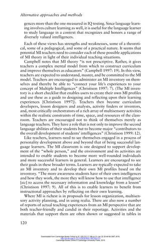 Alternative approaches and methods
120
gences more than the one measured in IQ testing. Since language learn-
ing involves culture learning as well, it is useful for the language learner
to study language in a context that recognizes and honors a range of
diversely valued intelligences.
Each of these views has strengths and weaknesses, some of a theoreti-
cal, some of a pedagogical, and some of a practical nature. It seems that
potential MI teachers need to consider each of these possible applications
of MI theory in light of their individual teaching situations.
Campbell notes that MI theory “is not prescriptive. Rather, it gives
teachers a complex mental model from which to construct curriculum
and improve themselves as educators” (Campbell 1997: 19). In this view,
teachers are expected to understand, master, and be committed to the MI
model. Teachers are encouraged to administer an MI inventory on them-
selves and thereby be able to “connect your life’s experiences to your
concept of Multiple Intelligences” (Christison 1997: 7). (The MI inven-
tory is a short checklist that enables users to create their own MI profiles
and use these as a guide to designing and reflecting upon their learning
experiences [Christison 1997]). Teachers then become curriculum
developers, lesson designers and analysts, activity finders or inventors,
and, most critically orchestrators of a rich array of multisensory activities
within the realistic constraints of time, space, and resources of the class-
room. Teachers are encouraged not to think of themselves merely as
language teachers. They have a role that is not only to improve the second
language abilities of their students but to become major “contributors to
the overall development of students’ intelligences” (Christison 1999: 12).
Like teachers, learners need to see themselves engaged in a process of
personality development above and beyond that of being successful lan-
guage learners. The MI classroom is one designed to support develop-
ment of the “whole person,” and the environment and its activities are
intended to enable students to become more well-rounded individuals
and more successful learners in general. Learners are encouraged to see
their goals in these broader terms. Learners are typically expected to take
an MI inventory and to develop their own MI profiles based on the
inventory. “The more awareness students have of their own intelligences
and how they work, the more they will know how to use that intelligence
[sic] to access the necessary information and knowledge from a lesson”
(Christison 1997: 9). All of this is to enable learners to benefit from
instructional approaches by reflecting on their own learning.
Where MI is richest is in proposals for lesson organization, multisen-
sory activity planning, and in using realia. There are also now a number
of reports of actual teaching experiences from an MI perspective that are
both teacher-friendly and candid in their reportage. Activities and the
materials that support them are often shown or suggested in tables in
Downloaded from Cambridge Books Online by IP 129.215.17.188 on Fri Jan 22 20:49:08 GMT 2016.
http://dx.doi.org/10.1017/CBO9780511667305.013
Cambridge Books Online © Cambridge University Press, 2016
 