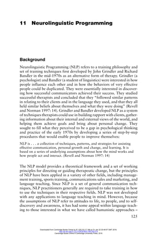 125
11 Neurolinguistic Programming
Background
Neurolinguistic Programming (NLP) refers to a training philosophy and
set of training techniques first developed by John Grindler and Richard
Bandler in the mid-1970s as an alternative form of therapy. Grindler (a
psychologist) and Bandler (a student of linguistics) were interested in how
people influence each other and in how the behaviors of very effective
people could be duplicated. They were essentially interested in discover-
ing how successful communicators achieved their success. They studied
successful therapists and concluded that they “followed similar patterns
in relating to their clients and in the language they used, and that they all
held similar beliefs about themselves and what they were doing” (Revell
and Norman 1997: 14). Grindler and Bandler developed NLP as a system
of techniques therapists could use in building rapport with clients, gather-
ing information about their internal and external views of the world, and
helping them achieve goals and bring about personal change. They
sought to fill what they perceived to be a gap in psychological thinking
and practice of the early 1970s by developing a series of step-by-step
procedures that would enable people to improve themselves:
NLP is . . . a collection of techniques, patterns, and strategies for assisting
effective communication, personal growth and change, and learning. It is
based on a series of underlying assumptions about how the mind works and
how people act and interact. (Revell and Norman 1997: 14)
The NLP model provides a theoretical framework and a set of working
principles for directing or guiding therapeutic change, but the principles
of NLP have been applied in a variety of other fields, including manage-
ment training, sports training, communications sales and marketing, and
language teaching. Since NLP is a set of general communication tech-
niques, NLP practitioners generally are required to take training in how
to use the techniques in their respective fields. NLP was not developed
with any applications to language teaching in mind. However, because
the assumptions of NLP refer to attitudes to life, to people, and to self-
discovery and awareness, it has had some appeal within language teach-
ing to those interested in what we have called humanistic approaches –
Downloaded from Cambridge Books Online by IP 129.215.17.188 on Fri Jan 22 20:49:57 GMT 2016.
http://dx.doi.org/10.1017/CBO9780511667305.014
Cambridge Books Online © Cambridge University Press, 2016
 