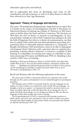Alternative approaches and methods
126
that is, approaches that focus on developing one’s sense of self-
actualization and self-awareness, as well as to those drawn to what has
been referred to as New Age Humanism.
Approach: Theory of language and learning
The name “Neurolinguistic Programming” might lead one to expect that
it is based on the science of neurolinguistics and that it also draws on
behaviorist theories of learning (see Chapter 4). However, in NLP neuro
refers to beliefs about the brain and how it functions: The literature on
NLP does not refer to theory or research in neurolinguistics. In fact,
research plays virtually no role in NLP. Linguistic has nothing to do with
the field of linguistics but refers to a theory of communication, one that
tries to explain both verbal and nonverbal information processing. Pro-
gramming refers to observable patterns (referred to as “programs”) of
thought and behavior. NLP practitioners claim to be able to deprogram
and program clients’ behaviors with a precision close to computer pro-
gramming. Learning effective behaviors is viewed as a problem of skill
learning: It is dependent on moving from stages of controlled to auto-
matic processing (O’Connor and McDermott 1996: 6). Modeling is also
central to NLP views on learning:
Modeling a skill means finding out about it, and the beliefs and values that
enable them to do it. You can also model emotions, experiences, beliefs and
values. . . . Modeling successful performance leads to excellence. If one person
can do something it is possible to model and teach others how to do it.
(O’Connor and McDermott 1996: 71)
Revell and Norman offer the following explanation of the name:
The neuro part of NLP is concerned with how we experience the world
through our five senses and represent it in our minds through our neurological
processes.
The linguistic part of NLP is concerned with the way the language we use
shapes, as well as reflects, our experience of the world. We use language – in
thought as well as in speech – to represent the world to ourselves and to em-
body our beliefs about the world and about life. If we change the way we
speak and think about things, we can change our behavior. We can also use
language to help other people who want to change.
The programming part of NLP is concerned with training ourselves to
think, speak, and act in new and positive ways in order to release our poten-
tial and reach those heights of achievement which we previously only dreamt
of. (Revell and Norman 1997: 14)
Downloaded from Cambridge Books Online by IP 129.215.17.188 on Fri Jan 22 20:49:57 GMT 2016.
http://dx.doi.org/10.1017/CBO9780511667305.014
Cambridge Books Online © Cambridge University Press, 2016
 