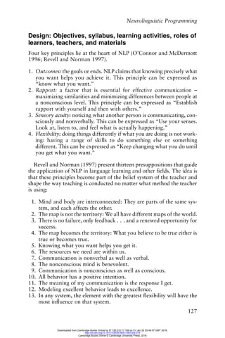 Neurolinguistic Programming
127
Design: Objectives, syllabus, learning activities, roles of
learners, teachers, and materials
Four key principles lie at the heart of NLP (O’Connor and McDermott
1996; Revell and Norman 1997).
1. Outcomes: the goals or ends. NLP claims that knowing precisely what
you want helps you achieve it. This principle can be expressed as
“know what you want.”
2. Rapport: a factor that is essential for effective communication –
maximizing similarities and minimizing differences between people at
a nonconscious level. This principle can be expressed as “Establish
rapport with yourself and then with others.”
3. Sensory acuity: noticing what another person is communicating, con-
sciously and nonverbally. This can be expressed as “Use your senses.
Look at, listen to, and feel what is actually happening.”
4. Flexibility: doing things differently if what you are doing is not work-
ing: having a range of skills to do something else or something
different. This can be expressed as “Keep changing what you do until
you get what you want.”
Revell and Norman (1997) present thirteen presuppositions that guide
the application of NLP in language learning and other fields. The idea is
that these principles become part of the belief system of the teacher and
shape the way teaching is conducted no matter what method the teacher
is using:
1. Mind and body are interconnected: They are parts of the same sys-
tem, and each affects the other.
2. The map is not the territory: We all have different maps of the world.
3. There is no failure, only feedback . . . and a renewed opportunity for
success.
4. The map becomes the territory: What you believe to be true either is
true or becomes true.
5. Knowing what you want helps you get it.
6. The resources we need are within us.
7. Communication is nonverbal as well as verbal.
8. The nonconscious mind is benevolent.
9. Communication is nonconscious as well as conscious.
10. All behavior has a positive intention.
11. The meaning of my communication is the response I get.
12. Modeling excellent behavior leads to excellence.
13. In any system, the element with the greatest flexibility will have the
most influence on that system.
Downloaded from Cambridge Books Online by IP 129.215.17.188 on Fri Jan 22 20:49:57 GMT 2016.
http://dx.doi.org/10.1017/CBO9780511667305.014
Cambridge Books Online © Cambridge University Press, 2016
 