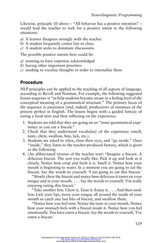 Neurolinguistic Programming
129
Likewise, principle 10 above – “All behavior has a positive intention” –
would lead the teacher to seek for a positive intent in the following
situations:
a) A learner disagrees strongly with the teacher.
b) A student frequently comes late to class.
c) A student seeks to dominate discussions.
The possible positive intents here could be:
a) wanting to have expertise acknowledged
b) having other important priorities
c) needing to vocalize thoughts in order to internalize them
Procedure
NLP principles can be applied to the teaching of all aspects of language,
according to Revell and Norman. For example, the following suggested
lesson sequence is “to help students become aware at a feeling level of the
conceptual meaning of a grammatical structure.” The primary focus of
the sequence is awareness (and, indeed, production) of instances of the
present perfect in English. The lesson begins with a guided fantasy of
eating a food item and then reflecting on the experience.
1. Students are told that they are going on an “inner grammatical expe-
rience as you eat a biscuit.”
2. Check that they understand vocabulary of the experience (smell,
taste, chew, swallow, bite, lick, etc.).
3. Students are asked to relax, close their eyes, and “go inside.” Once
“inside,” they listen to the teacher-produced fantasy, which is given
as the following:
4. (An abbreviated version of the teacher text) “Imagine a biscuit. A
delicious biscuit. The sort you really like. Pick it up and look at it
closely. Notice how crisp and fresh it is. Smell it. Notice how your
mouth is beginning to water. In a moment you are going to eat the
biscuit. Say the words to yourself: ‘I am going to eat this biscuit.’
“Slowly chew the biscuit and notice how delicious it tastes on your
tongue and in your mouth. . . . Say the words to yourself, ‘I’m really
enjoying eating this biscuit.’
“Take another bite. Chew it. Taste it. Enjoy it. . . . And then swal-
low. Lick your lips, move your tongue all around the inside of your
mouth to catch any last bits of biscuit, and swallow them.
“Notice how you feel now. Notice the taste in your mouth. Notice
how your stomach feels with a biscuit inside it. Notice how you feel
emotionally. You have eaten a biscuit. Say the words to yourself, ‘I’ve
eaten a biscuit.’
Downloaded from Cambridge Books Online by IP 129.215.17.188 on Fri Jan 22 20:49:57 GMT 2016.
http://dx.doi.org/10.1017/CBO9780511667305.014
Cambridge Books Online © Cambridge University Press, 2016
 