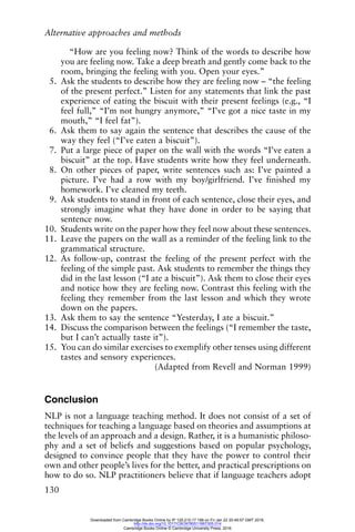 Alternative approaches and methods
130
“How are you feeling now? Think of the words to describe how
you are feeling now. Take a deep breath and gently come back to the
room, bringing the feeling with you. Open your eyes.”
5. Ask the students to describe how they are feeling now – “the feeling
of the present perfect.” Listen for any statements that link the past
experience of eating the biscuit with their present feelings (e.g., “I
feel full,” “I’m not hungry anymore,” “I’ve got a nice taste in my
mouth,” “I feel fat”).
6. Ask them to say again the sentence that describes the cause of the
way they feel (“I’ve eaten a biscuit”).
7. Put a large piece of paper on the wall with the words “I’ve eaten a
biscuit” at the top. Have students write how they feel underneath.
8. On other pieces of paper, write sentences such as: I’ve painted a
picture. I’ve had a row with my boy/girlfriend. I’ve finished my
homework. I’ve cleaned my teeth.
9. Ask students to stand in front of each sentence, close their eyes, and
strongly imagine what they have done in order to be saying that
sentence now.
10. Students write on the paper how they feel now about these sentences.
11. Leave the papers on the wall as a reminder of the feeling link to the
grammatical structure.
12. As follow-up, contrast the feeling of the present perfect with the
feeling of the simple past. Ask students to remember the things they
did in the last lesson (“I ate a biscuit”). Ask them to close their eyes
and notice how they are feeling now. Contrast this feeling with the
feeling they remember from the last lesson and which they wrote
down on the papers.
13. Ask them to say the sentence “Yesterday, I ate a biscuit.”
14. Discuss the comparison between the feelings (“I remember the taste,
but I can’t actually taste it”).
15. You can do similar exercises to exemplify other tenses using different
tastes and sensory experiences.
(Adapted from Revell and Norman 1999)
Conclusion
NLP is not a language teaching method. It does not consist of a set of
techniques for teaching a language based on theories and assumptions at
the levels of an approach and a design. Rather, it is a humanistic philoso-
phy and a set of beliefs and suggestions based on popular psychology,
designed to convince people that they have the power to control their
own and other people’s lives for the better, and practical prescriptions on
how to do so. NLP practitioners believe that if language teachers adopt
Downloaded from Cambridge Books Online by IP 129.215.17.188 on Fri Jan 22 20:49:57 GMT 2016.
http://dx.doi.org/10.1017/CBO9780511667305.014
Cambridge Books Online © Cambridge University Press, 2016
 