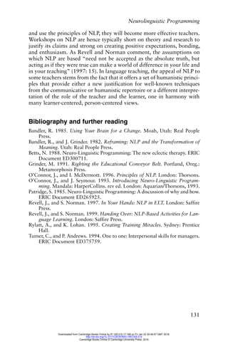 Neurolinguistic Programming
131
and use the principles of NLP, they will become more effective teachers.
Workshops on NLP are hence typically short on theory and research to
justify its claims and strong on creating positive expectations, bonding,
and enthusiasm. As Revell and Norman comment, the assumptions on
which NLP are based “need not be accepted as the absolute truth, but
acting as if they were true can make a world of difference in your life and
in your teaching” (1997: 15). In language teaching, the appeal of NLP to
some teachers stems from the fact that it offers a set of humanistic princi-
ples that provide either a new justification for well-known techniques
from the communicative or humanistic repertoire or a different interpre-
tation of the role of the teacher and the learner, one in harmony with
many learner-centered, person-centered views.
Bibliography and further reading
Bandler, R. 1985. Using Your Brain for a Change. Moab, Utah: Real People
Press.
Bandler, R., and J. Grinder. 1982. Reframing: NLP and the Transformation of
Meaning. Utah: Real People Press.
Betts, N. 1988. Neuro-Linguistic Programming: The new eclectic therapy. ERIC
Document ED300711.
Grinder, M. 1991. Righting the Educational Conveyor Belt. Portland, Oreg.:
Metamorphosis Press.
O’Connor, J., and I. McDermott. 1996. Principles of NLP. London: Thorsons.
O’Connor, J., and J. Seymour. 1993. Introducing Neuro-Linguistic Program-
ming. Mandala: HarperCollins. rev ed. London: Aquarian/Thorsons, 1993.
Patridge, S. 1985. Neuro-Linguistic Programming: A discussion of why and how.
ERIC Document ED265925.
Revell, J., and S. Norman. 1997. In Your Hands: NLP in ELT. London: Saffire
Press.
Revell, J., and S. Norman. 1999. Handing Over: NLP-Based Activities for Lan-
guage Learning. London: Saffire Press.
Rylatt, A., and K. Lohan. 1995. Creating Training Miracles. Sydney: Prentice
Hall.
Turner, C., and P. Andrews. 1994. One to one: Interpersonal skills for managers.
ERIC Document ED375759.
Downloaded from Cambridge Books Online by IP 129.215.17.188 on Fri Jan 22 20:49:57 GMT 2016.
http://dx.doi.org/10.1017/CBO9780511667305.014
Cambridge Books Online © Cambridge University Press, 2016
 