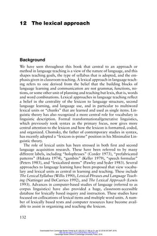 132
12 The lexical approach
Background
We have seen throughout this book that central to an approach or
method in language teaching is a view of the nature of language, and this
shapes teaching goals, the type of syllabus that is adopted, and the em-
phasis given in classroom teaching. A lexical approach in language teach-
ing refers to one derived from the belief that the building blocks of
language learning and communication are not grammar, functions, no-
tions, or some other unit of planning and teaching but lexis, that is, words
and word combinations. Lexical approaches in language teaching reflect
a belief in the centrality of the lexicon to language structure, second
language learning, and language use, and in particular to multiword
lexical units or “chunks” that are learned and used as single items. Lin-
guistic theory has also recognized a more central role for vocabulary in
linguistic description. Formal transformational/generative linguistics,
which previously took syntax as the primary focus, now gives more
central attention to the lexicon and how the lexicon is formatted, coded,
and organized. Chomsky, the father of contemporary studies in syntax,
has recently adopted a “lexicon-is-prime” position in his Minimalist Lin-
guistic theory.
The role of lexical units has been stressed in both first and second
language acquisition research. These have been referred to by many
different labels, including “holophrases” (Corder 1973), “prefabricated
patterns” (Hakuta 1974), “gambits” (Keller 1979), “speech formulae”
(Peters 1983), and “lexicalized stems” (Pawley and Syder 1983). Several
approaches to language learning have been proposed that view vocabu-
lary and lexical units as central in learning and teaching. These include
The Lexical Syllabus (Willis 1990), Lexical Phrases and Language Teach-
ing (Nattinger and DeCarrico 1992), and The Lexical Approach (Lewis
1993). Advances in computer-based studies of language (referred to as
corpus linguistics) have also provided a huge, classroom-accessible
database for lexically based inquiry and instruction. These studies have
focused on collocations of lexical items and multiple word units. A num-
ber of lexically based texts and computer resources have become avail-
able to assist in organizing and teaching the lexicon.
Downloaded from Cambridge Books Online by IP 129.215.17.188 on Fri Jan 22 20:50:39 GMT 2016.
http://dx.doi.org/10.1017/CBO9780511667305.015
Cambridge Books Online © Cambridge University Press, 2016
 
