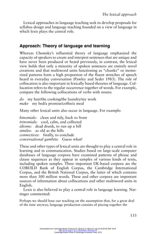 The lexical approach
133
Lexical approaches in language teaching seek to develop proposals for
syllabus design and language teaching founded on a view of language in
which lexis plays the central role.
Approach: Theory of language and learning
Whereas Chomsky’s influential theory of language emphasized the
capacity of speakers to create and interpret sentences that are unique and
have never been produced or heard previously, in contrast, the lexical
view holds that only a minority of spoken sentences are entirely novel
creations and that multiword units functioning as “chunks” or memo-
rized patterns form a high proportion of the fluent stretches of speech
heard in everyday conversation (Pawley and Syder 1983). The role of
collocation is also important in lexically based theories of language. Col-
location refers to the regular occurrence together of words. For example,
compare the following collocations of verbs with nouns:
do my hair/the cooking/the laundry/my work
make my bed/a promise/coffee/a meal
Many other lexical units also occur in language. For example:
binomials: clean and tidy, back to front
trinomials: cool, calm, and collected
idioms: dead drunk, to run up a bill
similes: as old as the hills
connectives: finally, to conclude
conversational gambits: Guess what!
These and other types of lexical units are thought to play a central role in
learning and in communication. Studies based on large-scale computer
databases of language corpora have examined patterns of phrase and
clause sequences as they appear in samples of various kinds of texts,
including spoken samples. Three important UK-based corpora are the
COBUILD Bank of English Corpus, the Cambridge International
Corpus, and the British National Corpus, the latter of which contains
more than 300 million words. These and other corpora are important
sources of information about collocations and other multiword units in
English.
Lexis is also believed to play a central role in language learning. Nat-
tinger commented:
Perhaps we should base our teaching on the assumption that, for a great deal
of the time anyway, language production consists of piecing together the
Downloaded from Cambridge Books Online by IP 129.215.17.188 on Fri Jan 22 20:50:39 GMT 2016.
http://dx.doi.org/10.1017/CBO9780511667305.015
Cambridge Books Online © Cambridge University Press, 2016
 