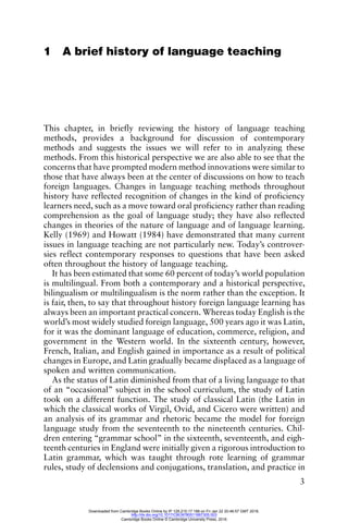 3
1 A brief history of language teaching
This chapter, in briefly reviewing the history of language teaching
methods, provides a background for discussion of contemporary
methods and suggests the issues we will refer to in analyzing these
methods. From this historical perspective we are also able to see that the
concerns that have prompted modern method innovations were similar to
those that have always been at the center of discussions on how to teach
foreign languages. Changes in language teaching methods throughout
history have reflected recognition of changes in the kind of proficiency
learners need, such as a move toward oral proficiency rather than reading
comprehension as the goal of language study; they have also reflected
changes in theories of the nature of language and of language learning.
Kelly (1969) and Howatt (1984) have demonstrated that many current
issues in language teaching are not particularly new. Today’s controver-
sies reflect contemporary responses to questions that have been asked
often throughout the history of language teaching.
It has been estimated that some 60 percent of today’s world population
is multilingual. From both a contemporary and a historical perspective,
bilingualism or multilingualism is the norm rather than the exception. It
is fair, then, to say that throughout history foreign language learning has
always been an important practical concern. Whereas today English is the
world’s most widely studied foreign language, 500 years ago it was Latin,
for it was the dominant language of education, commerce, religion, and
government in the Western world. In the sixteenth century, however,
French, Italian, and English gained in importance as a result of political
changes in Europe, and Latin gradually became displaced as a language of
spoken and written communication.
As the status of Latin diminished from that of a living language to that
of an “occasional” subject in the school curriculum, the study of Latin
took on a different function. The study of classical Latin (the Latin in
which the classical works of Virgil, Ovid, and Cicero were written) and
an analysis of its grammar and rhetoric became the model for foreign
language study from the seventeenth to the nineteenth centuries. Chil-
dren entering “grammar school” in the sixteenth, seventeenth, and eigh-
teenth centuries in England were initially given a rigorous introduction to
Latin grammar, which was taught through rote learning of grammar
rules, study of declensions and conjugations, translation, and practice in
Downloaded from Cambridge Books Online by IP 129.215.17.188 on Fri Jan 22 20:46:57 GMT 2016.
http://dx.doi.org/10.1017/CBO9780511667305.003
Cambridge Books Online © Cambridge University Press, 2016
 