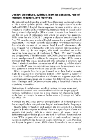 The lexical approach
135
Design: Objectives, syllabus, learning activities, role of
learners, teachers, and materials
The rationale and design for lexically based language teaching described
in The Lexical Syllabus (Willis 1990) and the application of it in the
Collins COBUILD English Course represent the most ambitious attempt
to realize a syllabus and accompanying materials based on lexical rather
than grammatical principles. (This may not, however, have been the rea-
son for the lack of enthusiasm with which this course was received.)
Willis notes that the COBUILD computer analyses of texts indicate that
“the 700 most frequent words of English account for around 70% of all
English text.” This “fact” led to the decision that “word frequency would
determine the contents of our course. Level 1 would aim to cover the
most frequent 700 words together with their common patterns and uses”
(Willis 1990: vi). In one respect, this work resembled the earlier
frequency-based analyses of vocabulary by West (1953) and Thorndike
and Longe (1944). The difference in the COBUILD course was the atten-
tion to word patterns derived from the computer analysis. Willis stresses,
however, that “the lexical syllabus not only subsumes a structural syl-
labus, it also indicates how the structures which make up syllabus should
be exemplified” since the computer corpus reveals the commonest struc-
tural patterns in which words are used (Willis 1990: vi).
Other proposals have been put forward as to how lexical material
might be organized for instruction. Nation (1999) reviews a variety of
criteria for classifying collocations and chunks and suggests approaches
to instructional sequencing and treatment for different types of colloca-
tions. Nattinger and DeCarrico propose using a functional schema for
organizing instruction:
Distinguishing lexical phrases as social interactions, necessary topics, and
discourse devices seems to us the most effective distinction for pedagogical
purposes, but that is not to say that a more effective way of grouping might
not be found necessary in the wake of further research. (Nattinger and DeCar-
rico 1992: 185)
Nattinger and DeCarrico provide exemplification of the lexical phrases
that exemplify these categories for English and several other languages.
Specific roles for teachers and learners are also assumed in a lexical
approach. Lewis supports Krashen’s Natural Approach procedures and
suggests that teacher talk is a major source of learner input in
demonstrating how lexical phrases are used for different functional pur-
poses. Willis proposes that teachers need to understand and manage a
classroom methodology based on stages composed of Task, Planning,
and Report. In general terms, Willis views the teacher’s role as one of
Downloaded from Cambridge Books Online by IP 129.215.17.188 on Fri Jan 22 20:50:39 GMT 2016.
http://dx.doi.org/10.1017/CBO9780511667305.015
Cambridge Books Online © Cambridge University Press, 2016
 