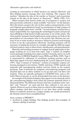 Alternative approaches and methods
136
creating an environment in which learners can operate effectively and
then helping learners manage their own learning. This requires that
teachers “abandon the idea of the teacher as ‘knower’ and concentrate
instead on the idea of the learner as ‘discoverer’” (Willis 1990: 131).
Others propose that learners make use of computers to analyze text
data previously collected or made available “free-form” on the Internet.
Here the learner assumes the role of data analyst constructing his or her
own linguistic generalizations based on examination of large corpora of
language samples taken from “real life.” In such schemes, teachers have a
major responsibility for organizing the technological system and provid-
ing scaffolding to help learners build autonomy in use of the system. The
most popular computer-based applications using corpora are built on the
presentation of concordance lines to the learner that illustrate the con-
texts of use of some words or structures. However, learners need training
in how to use the concordancer effectively. Teaching assistance will be
necessary in leading the learner, by example, through the different stages
of lexical analysis such as observation, classification, and generalization.
Materials and teaching resources to support lexical approaches in lan-
guage teaching are of at least four types. Type 1 consists of complete
course packages including texts, tapes, teacher’s manuals, and so on, such
as the Collins COBUILD English Course (Willis and Willis 1989). Type 2
is represented by collections of vocabulary teaching activities such as
those that appear in Lewis’s Implementing the Lexical Approach (Lewis
1997). Type 3 consists of “printout” versions of computer corpora col-
lections packaged in text format. Tribble and Jones (1990) include such
materials with accompanying student exercises based on the corpora
printouts. Type 4 materials are computer concordancing programs and
attached data sets to allow students to set up and carry out their own
analyses. These are typically packaged in CD-ROM form, such as Ox-
ford’s Micro Concord, or can be downloaded from sites on the Internet.
An example of the kinds of displays that appear in text materials and in
the concordancing displays from which the printout materials derive is
illustrated below. The difference between how the vocabulary items “pre-
dict” and “forecast” are used and how they collocate is not easy to
explain. However, access to these items in context in the computer corpus
allows students (and their teachers) to see how these words actually
behave in authentic textual use. Corpus samples are usually presented in
the limited context form exemplified here.
Some contexts of PREDICT
1. involved in copper binding. Our findings predict that examples of
selective editing of mitocho
Downloaded from Cambridge Books Online by IP 129.215.17.188 on Fri Jan 22 20:50:39 GMT 2016.
http://dx.doi.org/10.1017/CBO9780511667305.015
Cambridge Books Online © Cambridge University Press, 2016
 