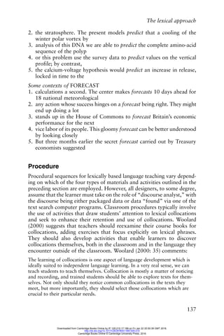 The lexical approach
137
2. the stratosphere. The present models predict that a cooling of the
winter polar vortex by
3. analysis of this DNA we are able to predict the complete amino-acid
sequence of the polyp
4. or this problem use the survey data to predict values on the vertical
profile; by contrast,
5. the calcium-voltage hypothesis would predict an increase in release,
locked in time to the
Some contexts of FORECAST
1. calculations a second. The center makes forecasts 10 days ahead for
18 national meteorological
2. any action whose success hinges on a forecast being right. They might
end up doing a lot
3. stands up in the House of Commons to forecast Britain’s economic
performance for the next
4. vice labor of its people. This gloomy forecast can be better understood
by looking closely
5. But three months earlier the secret forecast carried out by Treasury
economists suggested
Procedure
Procedural sequences for lexically based language teaching vary depend-
ing on which of the four types of materials and activities outlined in the
preceding section are employed. However, all designers, to some degree,
assume that the learner must take on the role of “discourse analyst,” with
the discourse being either packaged data or data “found” via one of the
text search computer programs. Classroom procedures typically involve
the use of activities that draw students’ attention to lexical collocations
and seek to enhance their retention and use of collocations. Woolard
(2000) suggests that teachers should reexamine their course books for
collocations, adding exercises that focus explicitly on lexical phrases.
They should also develop activities that enable learners to discover
collocations themselves, both in the classroom and in the language they
encounter outside of the classroom. Woolard (2000: 35) comments:
The learning of collocations is one aspect of language development which is
ideally suited to independent language learning. In a very real sense, we can
teach students to teach themselves. Collocation is mostly a matter of noticing
and recording, and trained students should be able to explore texts for them-
selves. Not only should they notice common collocations in the texts they
meet, but more importantly, they should select those collocations which are
crucial to their particular needs.
Downloaded from Cambridge Books Online by IP 129.215.17.188 on Fri Jan 22 20:50:39 GMT 2016.
http://dx.doi.org/10.1017/CBO9780511667305.015
Cambridge Books Online © Cambridge University Press, 2016
 