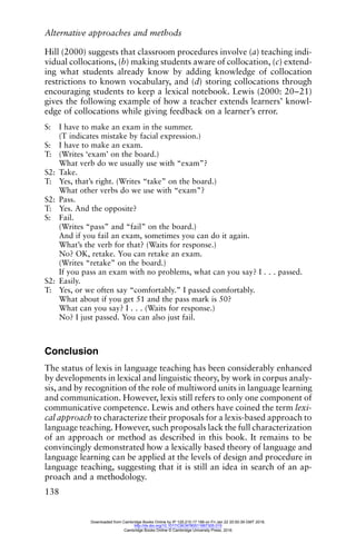 Alternative approaches and methods
138
Hill (2000) suggests that classroom procedures involve (a) teaching indi-
vidual collocations, (b) making students aware of collocation, (c) extend-
ing what students already know by adding knowledge of collocation
restrictions to known vocabulary, and (d) storing collocations through
encouraging students to keep a lexical notebook. Lewis (2000: 20–21)
gives the following example of how a teacher extends learners’ knowl-
edge of collocations while giving feedback on a learner’s error.
S: I have to make an exam in the summer.
(T indicates mistake by facial expression.)
S: I have to make an exam.
T: (Writes ‘exam’ on the board.)
What verb do we usually use with “exam”?
S2: Take.
T: Yes, that’s right. (Writes “take” on the board.)
What other verbs do we use with “exam”?
S2: Pass.
T: Yes. And the opposite?
S: Fail.
(Writes “pass” and “fail” on the board.)
And if you fail an exam, sometimes you can do it again.
What’s the verb for that? (Waits for response.)
No? OK, retake. You can retake an exam.
(Writes “retake” on the board.)
If you pass an exam with no problems, what can you say? I . . . passed.
S2: Easily.
T: Yes, or we often say “comfortably.” I passed comfortably.
What about if you get 51 and the pass mark is 50?
What can you say? I . . . (Waits for response.)
No? I just passed. You can also just fail.
Conclusion
The status of lexis in language teaching has been considerably enhanced
by developments in lexical and linguistic theory, by work in corpus analy-
sis, and by recognition of the role of multiword units in language learning
and communication. However, lexis still refers to only one component of
communicative competence. Lewis and others have coined the term lexi-
cal approach to characterize their proposals for a lexis-based approach to
language teaching. However, such proposals lack the full characterization
of an approach or method as described in this book. It remains to be
convincingly demonstrated how a lexically based theory of language and
language learning can be applied at the levels of design and procedure in
language teaching, suggesting that it is still an idea in search of an ap-
proach and a methodology.
Downloaded from Cambridge Books Online by IP 129.215.17.188 on Fri Jan 22 20:50:39 GMT 2016.
http://dx.doi.org/10.1017/CBO9780511667305.015
Cambridge Books Online © Cambridge University Press, 2016
 
