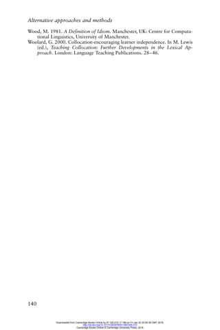 Alternative approaches and methods
140
Wood, M. 1981. A Definition of Idiom. Manchester, UK: Centre for Computa-
tional Linguistics, University of Manchester.
Woolard, G. 2000. Collocation-encouraging learner independence. In M. Lewis
(ed.), Teaching Collocation: Further Developments in the Lexical Ap-
proach. London: Language Teaching Publications. 28–46.
Downloaded from Cambridge Books Online by IP 129.215.17.188 on Fri Jan 22 20:50:39 GMT 2016.
http://dx.doi.org/10.1017/CBO9780511667305.015
Cambridge Books Online © Cambridge University Press, 2016
 