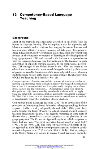 141
13 Competency-Based Language
Teaching
Background
Most of the methods and approaches described in this book focus on
inputs to language learning. The assumption is that by improving syl-
labuses, materials, and activities or by changing the role of learners and
teachers, more effective language learning will take place. Competency-
Based Education (CBE) by comparison is an educational movement that
focuses on the outcomes or outputs of learning in the development of
language programs. CBE addresses what the learners are expected to do
with the language, however they learned to do it. The focus on outputs
rather than on inputs to learning is central to the competencies perspec-
tive. CBE emerged in the United States in the 1970s and refers to an
educational movement that advocates defining educational goals in terms
of precise measurable descriptions of the knowledge, skills, and behaviors
students should possess at the end of a course of study. The characteristics
of CBE are described by Schenck (1978: vi):
Competency-based education has much in common with such approaches to
learning as performance-based instruction, mastery learning and individualized
instruction. It is outcome-based and is adaptive to the changing needs of stu-
dents, teachers and the community. . . . Competencies differ from other stu-
dent goals and objectives in that they describe the student’s ability to apply
basic and other skills in situations that are commonly encountered in everyday
life. Thus CBE is based on a set of outcomes that are derived from an analysis
of tasks typically required of students in life role situations.
Competency-Based Language Teaching (CBLT) is an application of the
principles of Competency-Based Education to language teaching. Such an
approach had been widely adopted by the end of the 1970s, particularly
as the basis for the design of work-related and survival-oriented language
teaching programs for adults. It has recently reemerged in some parts of
the world (e.g., Australia) as a major approach to the planning of lan-
guage programs. The Center for Applied Linguistics called competency-
based ESL curricula “the most important breakthrough in adult ESL”
(1983). By the 1990s, CBLT had come to be accepted as “the state-of-the-
art approach to adult ESL by national policymakers and leaders in curric-
ulum development as well” (Auerbach 1986: 411): By 1986, any refugee
in the United States who wished to receive federal assistance had to be
Downloaded from Cambridge Books Online by IP 129.215.17.188 on Fri Jan 22 20:50:54 GMT 2016.
http://dx.doi.org/10.1017/CBO9780511667305.016
Cambridge Books Online © Cambridge University Press, 2016
 