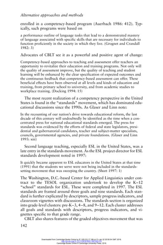 Alternative approaches and methods
142
enrolled in a competency-based program (Auerbach 1986: 412). Typ-
ically, such programs were based on
a performance outline of language tasks that lead to a demonstrated mastery
of language associated with specific skills that are necessary for individuals to
function proficiently in the society in which they live. (Grognet and Crandall
1982: 3)
Advocates of CBLT see it as a powerful and positive agent of change:
Competency-based approaches to teaching and assessment offer teachers an
opportunity to revitalize their education and training programs. Not only will
the quality of assessment improve, but the quality of teaching and student
learning will be enhanced by the clear specification of expected outcomes and
the continuous feedback that competency-based assessment can offer. These
beneficial effects have been observed at all levels and kinds of education and
training, from primary school to university, and from academic studies to
workplace training. (Docking 1994: 15)
The most recent realization of a competency perspective in the United
States is found in the “standards” movement, which has dominated edu-
cational discussions since the 1990s. As Glaser and Linn note:
In the recounting of our nation’s drive towards educational reform, the last
decade of this century will undoubtedly be identified as the time when a con-
centrated press for national educational standards emerged. The press for
standards was evidenced by the efforts of federal and state legislators, presi-
dential and gubernatorial candidates, teacher and subject-matter specialists,
councils, governmental agencies, and private foundations. (Glaser and Linn
1993: xiii)
Second language teaching, especially ESL in the United States, was a
late entry in the standards movement. As the ESL project director for ESL
standards development noted in 1997:
It quickly became apparent to ESL educators in the United States at that time
(1991) that the students we serve were not being included in the standards-
setting movement that was sweeping the country. (Short 1997: 1)
The Washington, D.C.-based Center for Applied Linguistics under con-
tract to the TESOL organization undertook to develop the K–12
“school” standards for ESL. These were completed in 1997. The ESL
standards are framed around three goals and nine standards. Each stan-
dard is further explicated by descriptors, sample progress indicators, and
classroom vignettes with discussions. The standards section is organized
into grade-level clusters: pre-K–3, 4–8, and 9–12. Each cluster addresses
all goals and standards with descriptors, progress indicators, and vi-
gnettes specific to that grade range.
CBLT also shares features of the graded objectives movement that was
Downloaded from Cambridge Books Online by IP 129.215.17.188 on Fri Jan 22 20:50:54 GMT 2016.
http://dx.doi.org/10.1017/CBO9780511667305.016
Cambridge Books Online © Cambridge University Press, 2016
 