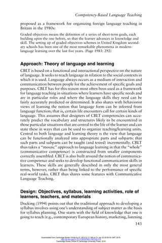 Competency-Based Language Teaching
143
proposed as a framework for organizing foreign language teaching in
Britain in the 1980s:
Graded objectives means the definition of a series of short-term goals, each
building upon the one before, so that the learner advances in knowledge and
skill. The setting up of graded objectives schemes in United Kingdom second-
ary schools has been one of the most remarkable phenomena in modern-
language learning over the last five years. (Page 1983: 292)
Approach: Theory of language and learning
CBLT is based on a functional and interactional perspective on the nature
of language. It seeks to teach language in relation to the social contexts in
which it is used. Language always occurs as a medium of interaction and
communication between people for the achievement of specific goals and
purposes. CBLT has for this reason most often been used as a framework
for language teaching in situations where learners have specific needs and
are in particular roles and where the language skills they need can be
fairly accurately predicted or determined. It also shares with behaviorist
views of learning the notion that language form can be inferred from
language function; that is, certain life encounters call for certain kinds of
language. This assumes that designers of CBLT competencies can accu-
rately predict the vocabulary and structures likely to be encountered in
those particular situations that are central to the life of the learner and can
state these in ways that can be used to organize teaching/learning units.
Central to both language and learning theory is the view that language
can be functionally analyzed into appropriate parts and subparts: that
such parts and subparts can be taught (and tested) incrementally. CBLT
thus takes a “mosaic” approach to language learning in that the “whole”
(communicative competence) is constructed from smaller components
correctly assembled. CBLT is also built around the notion of communica-
tive competence and seeks to develop functional communication skills in
learners. These skills are generally described in only the most general
terms, however, rather than being linked to the performance of specific
real-world tasks. CBLT thus shares some features with Communicative
Language Teaching.
Design: Objectives, syllabus, learning activities, role of
learners, teachers, and materials
Docking (1994) points out that the traditional approach to developing a
syllabus involves using one’s understanding of subject matter as the basis
for syllabus planning. One starts with the field of knowledge that one is
going to teach (e.g., contemporary European history, marketing, listening
Downloaded from Cambridge Books Online by IP 129.215.17.188 on Fri Jan 22 20:50:54 GMT 2016.
http://dx.doi.org/10.1017/CBO9780511667305.016
Cambridge Books Online © Cambridge University Press, 2016
 