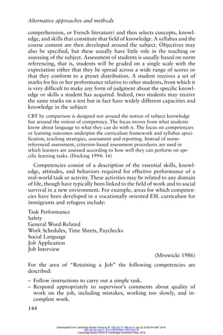 Alternative approaches and methods
144
comprehension, or French literature) and then selects concepts, knowl-
edge, and skills that constitute that field of knowledge. A syllabus and the
course content are then developed around the subject. Objectives may
also be specified, but these usually have little role in the teaching or
assessing of the subject. Assessment of students is usually based on norm
referencing, that is, students will be graded on a single scale with the
expectation either that they be spread across a wide range of scores or
that they conform to a preset distribution. A student receives a set of
marks for his or her performance relative to other students, from which it
is very difficult to make any form of judgment about the specific knowl-
edge or skills a student has acquired. Indeed, two students may receive
the same marks on a test but in fact have widely different capacities and
knowledge in the subject:
CBT by comparison is designed not around the notion of subject knowledge
but around the notion of competency. The focus moves from what students
know about language to what they can do with it. The focus on competencies
or learning outcomes underpins the curriculum framework and syllabus speci-
fication, teaching strategies, assessment and reporting. Instead of norm-
referenced assessment, criterion-based assessment procedures are used in
which learners are assessed according to how well they can perform on spe-
cific learning tasks. (Docking 1994: 16)
Competencies consist of a description of the essential skills, knowl-
edge, attitudes, and behaviors required for effective performance of a
real-world task or activity. These activities may be related to any domain
of life, though have typically been linked to the field of work and to social
survival in a new environment. For example, areas for which competen-
cies have been developed in a vocationally oriented ESL curriculum for
immigrants and refugees include:
Task Performance
Safety
General Word-Related
Work Schedules, Time Sheets, Paychecks
Social Language
Job Application
Job Interview
(Mrowicki 1986)
For the area of “Retaining a Job” the following competencies are
described:
– Follow instructions to carry out a simple task.
– Respond appropriately to supervisor’s comments about quality of
work on the job, including mistakes, working too slowly, and in-
complete work.
Downloaded from Cambridge Books Online by IP 129.215.17.188 on Fri Jan 22 20:50:54 GMT 2016.
http://dx.doi.org/10.1017/CBO9780511667305.016
Cambridge Books Online © Cambridge University Press, 2016
 