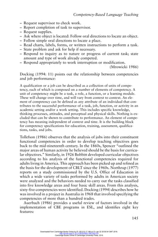 Competency-Based Language Teaching
145
– Request supervisor to check work.
– Report completion of task to supervisor.
– Request supplies.
– Ask where object is located: Follow oral directions to locate an object.
– Follow simple oral directions to locate a place.
– Read charts, labels, forms, or written instructions to perform a task.
– State problem and ask for help if necessary.
– Respond to inquiry as to nature or progress of current task; state
amount and type of work already competed.
– Respond appropriately to work interruption or modification.
(Mrowicki 1986)
Docking (1994: 11) points out the relationship between competencies
and job performance:
A qualification or a job can be described as a collection of units of compe-
tency, each of which is composed on a number of elements of competency. A
unit of competency might be a task, a role, a function, or a learning module.
These will change over time, and will vary from context to context. An ele-
ment of competency can be defined as any attribute of an individual that con-
tributes to the successful performance of a task, job, function, or activity in an
academic setting and/or a work setting. This includes specific knowledge,
thinking processes, attitudes, and perceptual and physical skills. Nothing is ex-
cluded that can be shown to contribute to performance. An element of compe-
tency has meaning independent of context and time. It is the building block
for competency specifications for education, training, assessment, qualifica-
tions, tasks, and jobs.
Tollefson (1986) observes that the analysis of jobs into their constituent
functional competencies in order to develop teaching objectives goes
back to the mid-nineteenth century. In the 1860s, Spencer “outlined the
major areas of human activity he believed should be the basis for curricu-
lar objectives.” Similarly, in 1926 Bobbitt developed curricular objectives
according to his analysis of the functional competencies required for
adults living in America. This approach has been picked up and refined as
the basis for the development of CBLT since the 1960s. Northrup (1977)
reports on a study commissioned by the U.S. Office of Education in
which a wide variety of tasks performed by adults in American society
were analyzed and the behaviors needed to carry out the tasks classified
into five knowledge areas and four basic skill areas. From this analysis,
sixty-five competencies were identified. Docking (1994) describes how he
was involved in a project in Australia in 1968 that involved specifying the
competencies of more than a hundred trades.
Auerbach (1986) provides a useful review of factors involved in the
implementation of CBE programs in ESL, and identifies eight key
features:
Downloaded from Cambridge Books Online by IP 129.215.17.188 on Fri Jan 22 20:50:54 GMT 2016.
http://dx.doi.org/10.1017/CBO9780511667305.016
Cambridge Books Online © Cambridge University Press, 2016
 