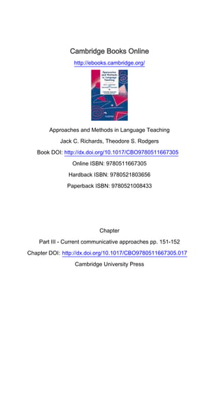 Cambridge Books Online
http://ebooks.cambridge.org/
Approaches and Methods in Language Teaching
Jack C. Richards, Theodore S. Rodgers
Book DOI: http://dx.doi.org/10.1017/CBO9780511667305
Online ISBN: 9780511667305
Hardback ISBN: 9780521803656
Paperback ISBN: 9780521008433
Chapter
Part III - Current communicative approaches pp. 151-152
Chapter DOI: http://dx.doi.org/10.1017/CBO9780511667305.017
Cambridge University Press
 