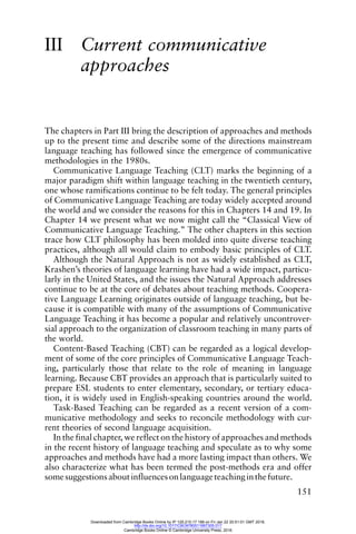151
III Current communicative
approaches
The chapters in Part III bring the description of approaches and methods
up to the present time and describe some of the directions mainstream
language teaching has followed since the emergence of communicative
methodologies in the 1980s.
Communicative Language Teaching (CLT) marks the beginning of a
major paradigm shift within language teaching in the twentieth century,
one whose ramifications continue to be felt today. The general principles
of Communicative Language Teaching are today widely accepted around
the world and we consider the reasons for this in Chapters 14 and 19. In
Chapter 14 we present what we now might call the “Classical View of
Communicative Language Teaching.” The other chapters in this section
trace how CLT philosophy has been molded into quite diverse teaching
practices, although all would claim to embody basic principles of CLT.
Although the Natural Approach is not as widely established as CLT,
Krashen’s theories of language learning have had a wide impact, particu-
larly in the United States, and the issues the Natural Approach addresses
continue to be at the core of debates about teaching methods. Coopera-
tive Language Learning originates outside of language teaching, but be-
cause it is compatible with many of the assumptions of Communicative
Language Teaching it has become a popular and relatively uncontrover-
sial approach to the organization of classroom teaching in many parts of
the world.
Content-Based Teaching (CBT) can be regarded as a logical develop-
ment of some of the core principles of Communicative Language Teach-
ing, particularly those that relate to the role of meaning in language
learning. Because CBT provides an approach that is particularly suited to
prepare ESL students to enter elementary, secondary, or tertiary educa-
tion, it is widely used in English-speaking countries around the world.
Task-Based Teaching can be regarded as a recent version of a com-
municative methodology and seeks to reconcile methodology with cur-
rent theories of second language acquisition.
In the final chapter, we reflect on the history of approaches and methods
in the recent history of language teaching and speculate as to why some
approaches and methods have had a more lasting impact than others. We
also characterize what has been termed the post-methods era and offer
somesuggestionsaboutinfluencesonlanguageteachinginthefuture.
Downloaded from Cambridge Books Online by IP 129.215.17.188 on Fri Jan 22 20:51:01 GMT 2016.
http://dx.doi.org/10.1017/CBO9780511667305.017
Cambridge Books Online © Cambridge University Press, 2016
 