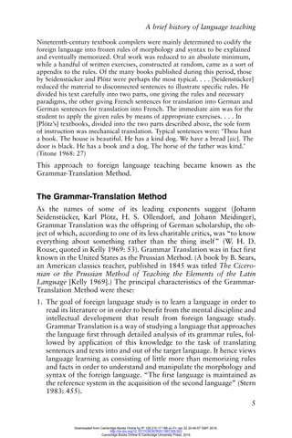 A brief history of language teaching
5
Nineteenth-century textbook compilers were mainly determined to codify the
foreign language into frozen rules of morphology and syntax to be explained
and eventually memorized. Oral work was reduced to an absolute minimum,
while a handful of written exercises, constructed at random, came as a sort of
appendix to the rules. Of the many books published during this period, those
by Seidenstücker and Plötz were perhaps the most typical. . . . [Seidenstücker]
reduced the material to disconnected sentences to illustrate specific rules. He
divided his text carefully into two parts, one giving the rules and necessary
paradigms, the other giving French sentences for translation into German and
German sentences for translation into French. The immediate aim was for the
student to apply the given rules by means of appropriate exercises. . . . In
[Plötz’s] textbooks, divided into the two parts described above, the sole form
of instruction was mechanical translation. Typical sentences were: ‘Thou hast
a book. The house is beautiful. He has a kind dog. We have a bread [sic]. The
door is black. He has a book and a dog. The horse of the father was kind.’
(Titone 1968: 27)
This approach to foreign language teaching became known as the
Grammar-Translation Method.
The Grammar-Translation Method
As the names of some of its leading exponents suggest (Johann
Seidenstücker, Karl Plötz, H. S. Ollendorf, and Johann Meidinger),
Grammar Translation was the offspring of German scholarship, the ob-
ject of which, according to one of its less charitable critics, was “to know
everything about something rather than the thing itself” (W. H. D.
Rouse, quoted in Kelly 1969: 53). Grammar Translation was in fact first
known in the United States as the Prussian Method. (A book by B. Sears,
an American classics teacher, published in 1845 was titled The Cicero-
nian or the Prussian Method of Teaching the Elements of the Latin
Language [Kelly 1969].) The principal characteristics of the Grammar-
Translation Method were these:
1. The goal of foreign language study is to learn a language in order to
read its literature or in order to benefit from the mental discipline and
intellectual development that result from foreign language study.
Grammar Translation is a way of studying a language that approaches
the language first through detailed analysis of its grammar rules, fol-
lowed by application of this knowledge to the task of translating
sentences and texts into and out of the target language. It hence views
language learning as consisting of little more than memorizing rules
and facts in order to understand and manipulate the morphology and
syntax of the foreign language. “The first language is maintained as
the reference system in the acquisition of the second language” (Stern
1983: 455).
Downloaded from Cambridge Books Online by IP 129.215.17.188 on Fri Jan 22 20:46:57 GMT 2016.
http://dx.doi.org/10.1017/CBO9780511667305.003
Cambridge Books Online © Cambridge University Press, 2016
 