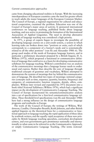 Current communicative approaches
154
came from changing educational realities in Europe. With the increasing
interdependence of European countries came the need for greater efforts
to teach adults the major languages of the European Common Market.
The Council of Europe, a regional organization for cultural and educa-
tional cooperation, examined the problem. Education was one of the
Council of Europe’s major areas of activity. It sponsored international
conferences on language teaching, published books about language
teaching, and was active in promoting the formation of the International
Association of Applied Linguistics. The need to develop alternative
methods of language teaching was considered a high priority.
In 1971, a group of experts began to investigate the possibility of
developing language courses on a unit-credit system, a system in which
learning tasks are broken down into “portions or units, each of which
corresponds to a component of a learner’s needs and is systematically
related to all the other portions” (van Ek and Alexander 1980: 6). The
group used studies of the needs of European language learners, and in
particular a preliminary document prepared by a British linguist, D. A.
Wilkins (1972), which proposed a functional or communicative defini-
tion of language that could serve as a basis for developing communicative
syllabuses for language teaching. Wilkins’s contribution was an analysis
of the communicative meanings that a language learner needs to under-
stand and express. Rather than describe the core of language through
traditional concepts of grammar and vocabulary, Wilkins attempted to
demonstrate the systems of meanings that lay behind the communicative
uses of language. He described two types of meanings: notional catego-
ries (concepts such as time, sequence, quantity, location, frequency) and
categories of communicative function (requests, denials, offers, com-
plaints). Wilkins later revised and expanded his 1972 document into a
book titled Notional Syllabuses (Wilkins 1976), which had a significant
impact on the development of Communicative Language Teaching. The
Council of Europe incorporated his semantic/communicative analysis
into a set of specifications for a first-level communicative language syl-
labus. These threshold level specifications (van Ek and Alexander 1980)
have had a strong influence on the design of communicative language
programs and textbooks in Europe.
The work of the Council of Europe; the writings of Wilkins, Wid-
dowson, Candlin, Christopher Brumfit, Keith Johnson, and other British
applied linguists on the theoretical basis for a communicative or func-
tional approach to language teaching; the rapid application of these ideas
by textbook writers; and the equally rapid acceptance of these new prin-
ciples by British language teaching specialists, curriculum development
centers, and even governments gave prominence nationally and interna-
tionally to what came to be referred to as the Communicative Approach,
or simply Communicative Language Teaching. (The terms notional-
Downloaded from Cambridge Books Online by IP 129.215.17.188 on Fri Jan 22 20:51:06 GMT 2016.
http://dx.doi.org/10.1017/CBO9780511667305.018
Cambridge Books Online © Cambridge University Press, 2016
 