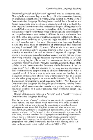 Communicative Language Teaching
155
functional approach and functional approach are also sometimes used.)
Although the movement began as a largely British innovation, focusing
on alternative conceptions of a syllabus, since the mid-1970s the scope of
Communicative Language Teaching has expanded. Both American and
British proponents now see it as an approach (and not a method) that
aims to (a) make communicative competence the goal of language teach-
ing and (b) develop procedures for the teaching of the four language skills
that acknowledge the interdependence of language and communication.
Its comprehensiveness thus makes it different in scope and status from
any of the other approaches or methods discussed in this book. There is
no single text or authority on it, nor any single model that is universally
accepted as authoritative. For some, Communicative Language Teaching
means little more than an integration of grammatical and functional
teaching. Littlewood (1981: 1) states, “One of the most characteristic
features of communicative language teaching is that it pays systematic
attention to functional as well as structural aspects of language.” For
others, it means using procedures where learners work in pairs or groups
employing available language resources in problem-solving tasks. A na-
tional primary English syllabus based on a communicative approach (Syl-
labuses for Primary Schools 1981), for example, defines the focus of the
syllabus as the “communicative functions which the forms of the lan-
guage serve” (p. 5). The introduction to the same document comments
that “communicative purposes may be of many different kinds. What is
essential in all of them is that at least two parties are involved in an
interaction or transaction of some kind where one party has an intention
and the other party expands or reacts to the intention” (p. 5). In her
discussion of communicative syllabus design, Yalden (1983) discusses six
Communicative Language Teaching design alternatives, ranging from a
model in which communicative exercises are grafted onto an existing
structural syllabus, to a learner-generated view of syllabus design (e.g.,
Holec 1980).
Howatt distinguishes between a “strong” and a “weak” version of
Communicative Language Teaching:
There is, in a sense, a ‘strong’ version of the communicative approach and a
‘weak’ version. The weak version which has become more or less standard
practice in the last ten years, stresses the importance of providing learners
with opportunities to use their English for communicative purposes and,
characteristically, attempts to integrate such activities into a wider program of
language teaching. . . . The ‘strong’ version of communicative teaching, on the
other hand, advances the claim that language is acquired through communica-
tion, so that it is not merely a question of activating an existing but inert
knowledge of the language, but of stimulating the development of the lan-
guage system itself. If the former could be described as ‘learning to use’ En-
glish, the latter entails ‘using English to learn it.’ (1984: 279)
Downloaded from Cambridge Books Online by IP 129.215.17.188 on Fri Jan 22 20:51:06 GMT 2016.
http://dx.doi.org/10.1017/CBO9780511667305.018
Cambridge Books Online © Cambridge University Press, 2016
 