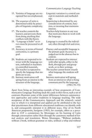 Communicative Language Teaching
157
15. Varieties of language are rec-
ognized but not emphasized.
Linguistic variation is a central con-
cept in materials and methodol-
ogy.
16. The sequence of units is
determined solely by princi-
ples of linguistic complexity.
Sequencing is determined by any
consideration of content, func-
tion, or meaning that maintains
interest.
17. The teacher controls the
learners and prevents them
from doing anything that
conflicts with the theory.
Teachers help learners in any way
that motivates them to work with
the language.
18. “Language is habit” so er-
rors must be prevented at all
costs.
Language is created by the individ-
ual, often through trial and error.
19. Accuracy, in terms of formal
correctness, is a primary
goal.
Fluency and acceptable language is
the primary goal: Accuracy is
judged not in the abstract but in
context.
20. Students are expected to in-
teract with the language sys-
tem, embodied in machines
or controlled materials.
Students are expected to interact
with other people, either in the
flesh, through pair and group
work, or in their writings.
21. The teacher is expected to
specify the language that stu-
dents are to use.
The teacher cannot know exactly
what language the students will
use.
22. Intrinsic motivation will
spring from an interest in the
structure of the language.
Intrinsic motivation will spring
from an interest in what is being
communicated by the language.
(1983: 91–93)
Apart from being an interesting example of how proponents of Com-
municative Language Teaching stack the cards in their favor, such a set of
contrasts illustrates some of the major differences between communica-
tive approaches and earlier traditions in language teaching. The wide
acceptance of the Communicative Approach and the relatively varied
way in which it is interpreted and applied can be attributed to the fact
that practitioners from different educational traditions can identify with
it, and consequently interpret it in different ways. One of its North
American proponents, Savignon (1983), for example, offers as a prece-
dent to CLT a commentary by Montaigne on his learning of Latin
through conversation rather than through the customary method of for-
mal analysis and translation. Writes Montaigne, “Without methods,
without a book, without grammar or rules, without a whip and without
Downloaded from Cambridge Books Online by IP 129.215.17.188 on Fri Jan 22 20:51:06 GMT 2016.
http://dx.doi.org/10.1017/CBO9780511667305.018
Cambridge Books Online © Cambridge University Press, 2016
 