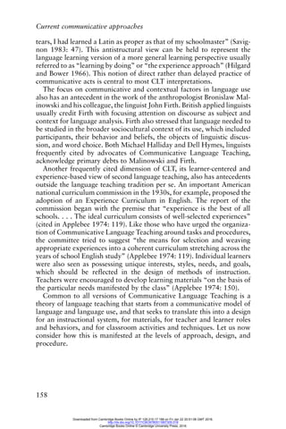 Current communicative approaches
158
tears, I had learned a Latin as proper as that of my schoolmaster” (Savig-
non 1983: 47). This antistructural view can be held to represent the
language learning version of a more general learning perspective usually
referred to as “learning by doing” or “the experience approach” (Hilgard
and Bower 1966). This notion of direct rather than delayed practice of
communicative acts is central to most CLT interpretations.
The focus on communicative and contextual factors in language use
also has an antecedent in the work of the anthropologist Bronislaw Mal-
inowski and his colleague, the linguist John Firth. British applied linguists
usually credit Firth with focusing attention on discourse as subject and
context for language analysis. Firth also stressed that language needed to
be studied in the broader sociocultural context of its use, which included
participants, their behavior and beliefs, the objects of linguistic discus-
sion, and word choice. Both Michael Halliday and Dell Hymes, linguists
frequently cited by advocates of Communicative Language Teaching,
acknowledge primary debts to Malinowski and Firth.
Another frequently cited dimension of CLT, its learner-centered and
experience-based view of second language teaching, also has antecedents
outside the language teaching tradition per se. An important American
national curriculum commission in the 1930s, for example, proposed the
adoption of an Experience Curriculum in English. The report of the
commission began with the premise that “experience is the best of all
schools. . . . The ideal curriculum consists of well-selected experiences”
(cited in Applebee 1974: 119). Like those who have urged the organiza-
tion of Communicative Language Teaching around tasks and procedures,
the committee tried to suggest “the means for selection and weaving
appropriate experiences into a coherent curriculum stretching across the
years of school English study” (Applebee 1974: 119). Individual learners
were also seen as possessing unique interests, styles, needs, and goals,
which should be reflected in the design of methods of instruction.
Teachers were encouraged to develop learning materials “on the basis of
the particular needs manifested by the class” (Applebee 1974: 150).
Common to all versions of Communicative Language Teaching is a
theory of language teaching that starts from a communicative model of
language and language use, and that seeks to translate this into a design
for an instructional system, for materials, for teacher and learner roles
and behaviors, and for classroom activities and techniques. Let us now
consider how this is manifested at the levels of approach, design, and
procedure.
Downloaded from Cambridge Books Online by IP 129.215.17.188 on Fri Jan 22 20:51:06 GMT 2016.
http://dx.doi.org/10.1017/CBO9780511667305.018
Cambridge Books Online © Cambridge University Press, 2016
 