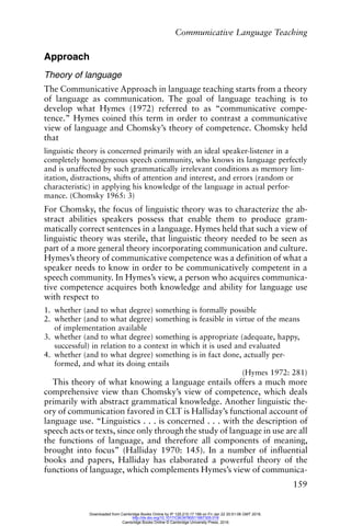 Communicative Language Teaching
159
Approach
Theory of language
The Communicative Approach in language teaching starts from a theory
of language as communication. The goal of language teaching is to
develop what Hymes (1972) referred to as “communicative compe-
tence.” Hymes coined this term in order to contrast a communicative
view of language and Chomsky’s theory of competence. Chomsky held
that
linguistic theory is concerned primarily with an ideal speaker-listener in a
completely homogeneous speech community, who knows its language perfectly
and is unaffected by such grammatically irrelevant conditions as memory lim-
itation, distractions, shifts of attention and interest, and errors (random or
characteristic) in applying his knowledge of the language in actual perfor-
mance. (Chomsky 1965: 3)
For Chomsky, the focus of linguistic theory was to characterize the ab-
stract abilities speakers possess that enable them to produce gram-
matically correct sentences in a language. Hymes held that such a view of
linguistic theory was sterile, that linguistic theory needed to be seen as
part of a more general theory incorporating communication and culture.
Hymes’s theory of communicative competence was a definition of what a
speaker needs to know in order to be communicatively competent in a
speech community. In Hymes’s view, a person who acquires communica-
tive competence acquires both knowledge and ability for language use
with respect to
1. whether (and to what degree) something is formally possible
2. whether (and to what degree) something is feasible in virtue of the means
of implementation available
3. whether (and to what degree) something is appropriate (adequate, happy,
successful) in relation to a context in which it is used and evaluated
4. whether (and to what degree) something is in fact done, actually per-
formed, and what its doing entails
(Hymes 1972: 281)
This theory of what knowing a language entails offers a much more
comprehensive view than Chomsky’s view of competence, which deals
primarily with abstract grammatical knowledge. Another linguistic the-
ory of communication favored in CLT is Halliday’s functional account of
language use. “Linguistics . . . is concerned . . . with the description of
speech acts or texts, since only through the study of language in use are all
the functions of language, and therefore all components of meaning,
brought into focus” (Halliday 1970: 145). In a number of influential
books and papers, Halliday has elaborated a powerful theory of the
functions of language, which complements Hymes’s view of communica-
Downloaded from Cambridge Books Online by IP 129.215.17.188 on Fri Jan 22 20:51:06 GMT 2016.
http://dx.doi.org/10.1017/CBO9780511667305.018
Cambridge Books Online © Cambridge University Press, 2016
 