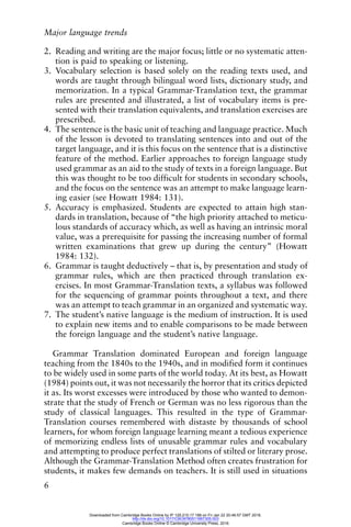 Major language trends
6
2. Reading and writing are the major focus; little or no systematic atten-
tion is paid to speaking or listening.
3. Vocabulary selection is based solely on the reading texts used, and
words are taught through bilingual word lists, dictionary study, and
memorization. In a typical Grammar-Translation text, the grammar
rules are presented and illustrated, a list of vocabulary items is pre-
sented with their translation equivalents, and translation exercises are
prescribed.
4. The sentence is the basic unit of teaching and language practice. Much
of the lesson is devoted to translating sentences into and out of the
target language, and it is this focus on the sentence that is a distinctive
feature of the method. Earlier approaches to foreign language study
used grammar as an aid to the study of texts in a foreign language. But
this was thought to be too difficult for students in secondary schools,
and the focus on the sentence was an attempt to make language learn-
ing easier (see Howatt 1984: 131).
5. Accuracy is emphasized. Students are expected to attain high stan-
dards in translation, because of “the high priority attached to meticu-
lous standards of accuracy which, as well as having an intrinsic moral
value, was a prerequisite for passing the increasing number of formal
written examinations that grew up during the century” (Howatt
1984: 132).
6. Grammar is taught deductively – that is, by presentation and study of
grammar rules, which are then practiced through translation ex-
ercises. In most Grammar-Translation texts, a syllabus was followed
for the sequencing of grammar points throughout a text, and there
was an attempt to teach grammar in an organized and systematic way.
7. The student’s native language is the medium of instruction. It is used
to explain new items and to enable comparisons to be made between
the foreign language and the student’s native language.
Grammar Translation dominated European and foreign language
teaching from the 1840s to the 1940s, and in modified form it continues
to be widely used in some parts of the world today. At its best, as Howatt
(1984) points out, it was not necessarily the horror that its critics depicted
it as. Its worst excesses were introduced by those who wanted to demon-
strate that the study of French or German was no less rigorous than the
study of classical languages. This resulted in the type of Grammar-
Translation courses remembered with distaste by thousands of school
learners, for whom foreign language learning meant a tedious experience
of memorizing endless lists of unusable grammar rules and vocabulary
and attempting to produce perfect translations of stilted or literary prose.
Although the Grammar-Translation Method often creates frustration for
students, it makes few demands on teachers. It is still used in situations
Downloaded from Cambridge Books Online by IP 129.215.17.188 on Fri Jan 22 20:46:57 GMT 2016.
http://dx.doi.org/10.1017/CBO9780511667305.003
Cambridge Books Online © Cambridge University Press, 2016
 