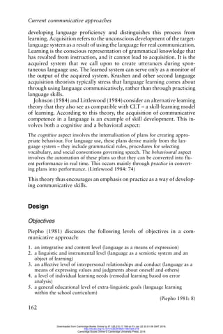 Current communicative approaches
162
developing language proficiency and distinguishes this process from
learning. Acquisition refers to the unconscious development of the target-
language system as a result of using the language for real communication.
Learning is the conscious representation of grammatical knowledge that
has resulted from instruction, and it cannot lead to acquisition. It is the
acquired system that we call upon to create utterances during spon-
taneous language use. The learned system can serve only as a monitor of
the output of the acquired system. Krashen and other second language
acquisition theorists typically stress that language learning comes about
through using language communicatively, rather than through practicing
language skills.
Johnson (1984) and Littlewood (1984) consider an alternative learning
theory that they also see as compatible with CLT – a skill-learning model
of learning. According to this theory, the acquisition of communicative
competence in a language is an example of skill development. This in-
volves both a cognitive and a behavioral aspect:
The cognitive aspect involves the internalisation of plans for creating appro-
priate behaviour. For language use, these plans derive mainly from the lan-
guage system – they include grammatical rules, procedures for selecting
vocabulary, and social conventions governing speech. The behavioural aspect
involves the automation of these plans so that they can be converted into flu-
ent performance in real time. This occurs mainly through practice in convert-
ing plans into performance. (Littlewood 1984: 74)
This theory thus encourages an emphasis on practice as a way of develop-
ing communicative skills.
Design
Objectives
Piepho (1981) discusses the following levels of objectives in a com-
municative approach:
1. an integrative and content level (language as a means of expression)
2. a linguistic and instrumental level (language as a semiotic system and an
object of learning)
3. an affective level of interpersonal relationships and conduct (language as a
means of expressing values and judgments about oneself and others)
4. a level of individual learning needs (remedial learning based on error
analysis)
5. a general educational level of extra-linguistic goals (language learning
within the school curriculum)
(Piepho 1981: 8)
Downloaded from Cambridge Books Online by IP 129.215.17.188 on Fri Jan 22 20:51:06 GMT 2016.
http://dx.doi.org/10.1017/CBO9780511667305.018
Cambridge Books Online © Cambridge University Press, 2016
 