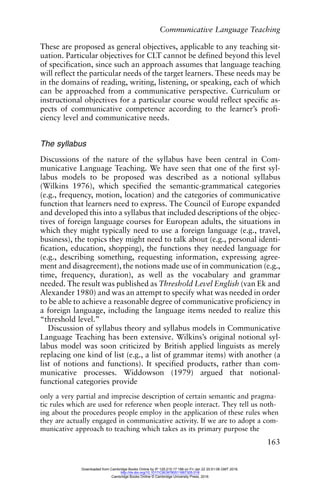 Communicative Language Teaching
163
These are proposed as general objectives, applicable to any teaching sit-
uation. Particular objectives for CLT cannot be defined beyond this level
of specification, since such an approach assumes that language teaching
will reflect the particular needs of the target learners. These needs may be
in the domains of reading, writing, listening, or speaking, each of which
can be approached from a communicative perspective. Curriculum or
instructional objectives for a particular course would reflect specific as-
pects of communicative competence according to the learner’s profi-
ciency level and communicative needs.
The syllabus
Discussions of the nature of the syllabus have been central in Com-
municative Language Teaching. We have seen that one of the first syl-
labus models to be proposed was described as a notional syllabus
(Wilkins 1976), which specified the semantic-grammatical categories
(e.g., frequency, motion, location) and the categories of communicative
function that learners need to express. The Council of Europe expanded
and developed this into a syllabus that included descriptions of the objec-
tives of foreign language courses for European adults, the situations in
which they might typically need to use a foreign language (e.g., travel,
business), the topics they might need to talk about (e.g., personal identi-
fication, education, shopping), the functions they needed language for
(e.g., describing something, requesting information, expressing agree-
ment and disagreement), the notions made use of in communication (e.g.,
time, frequency, duration), as well as the vocabulary and grammar
needed. The result was published as Threshold Level English (van Ek and
Alexander 1980) and was an attempt to specify what was needed in order
to be able to achieve a reasonable degree of communicative proficiency in
a foreign language, including the language items needed to realize this
“threshold level.”
Discussion of syllabus theory and syllabus models in Communicative
Language Teaching has been extensive. Wilkins’s original notional syl-
labus model was soon criticized by British applied linguists as merely
replacing one kind of list (e.g., a list of grammar items) with another (a
list of notions and functions). It specified products, rather than com-
municative processes. Widdowson (1979) argued that notional-
functional categories provide
only a very partial and imprecise description of certain semantic and pragma-
tic rules which are used for reference when people interact. They tell us noth-
ing about the procedures people employ in the application of these rules when
they are actually engaged in communicative activity. If we are to adopt a com-
municative approach to teaching which takes as its primary purpose the
Downloaded from Cambridge Books Online by IP 129.215.17.188 on Fri Jan 22 20:51:06 GMT 2016.
http://dx.doi.org/10.1017/CBO9780511667305.018
Cambridge Books Online © Cambridge University Press, 2016
 